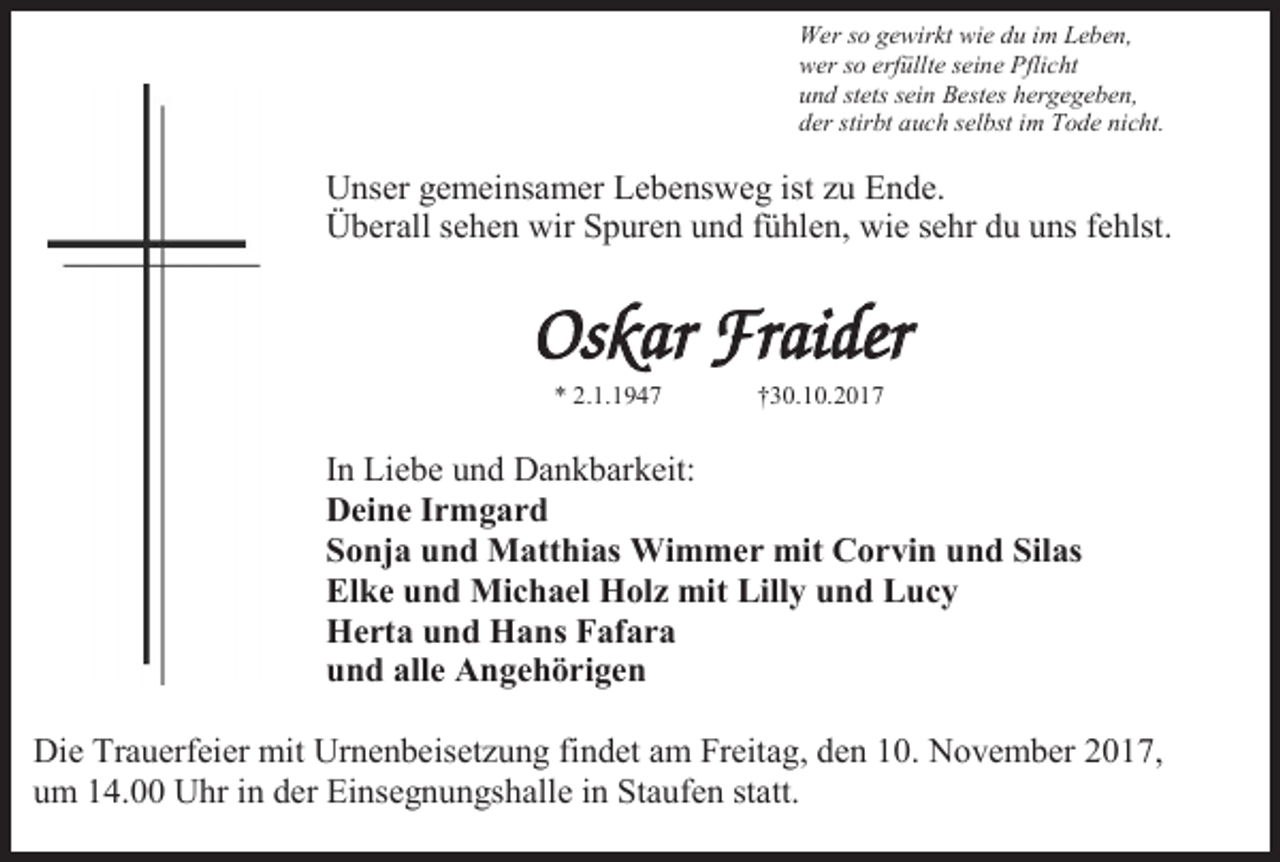 <p>Wer so gewirkt wie du im Leben,<br />wer so erfüllte seine Pflicht<br />und stets sein Bestes hergegeben,<br />der stirbt auch selbst im Tode nicht.</p><p>Unser gemeinsamer Lebensweg ist u Ende.<br />Überall sehen wir Spuren und fühlen, wie sehr du uns fehlst.</p><p>Oskar Fraider<br />* 2.1.1947</p><p>†30.10.2017</p><p>In Liebe und Dankbarkeit:<br />Deine Irmgard<br />Sonja und Matthias Wimmer mit Corvin und Silas<br />Elke und Michael Holz mit Lilly und Lucy<br />Herta und Hans Fafara<br />und alle Angehörigen<br />Die Trauerfeier mit Urnenbeiset ung findet am Freitag, den 10. November 2017,<br />um 14.00 Uhr in der Einsegnungshalle in Staufen statt.</p>