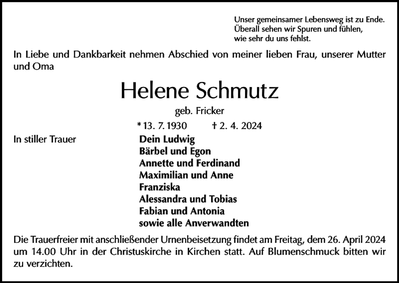 <p>Unser gemeinsamer Lebensweg ist zu Ende.<br />Überall sehen wir Spuren und fühlen,<br />wie sehr du uns fehlst.</p><p>In Liebe und Dankbarkeit nehmen Abschied von meiner lieben Frau, unserer Mutter<br />und Oma</p><p>Helene Schmutz</p><p>geb. Fricker<br />* 13. 7. 1930<br />† 2. 4. 2024<br />In stiller Trauer Dein Ludwig<br />Bärbel und Egon<br />Annette und Ferdinand<br />Maximilian und Anne<br />Franziska<br />Alessandra und Tobias<br />Fabian und Antonia<br />sowie alle Anverwandten</p><p>Die Trauerfreier mit anschließender Urnenbeisetzung findet am Freitag, dem 26. April 2024<br />um 14.00 Uhr in der Christuskirche in Kirchen statt. Auf Blumenschmuck bitten wir<br />zu verzichten.</p>