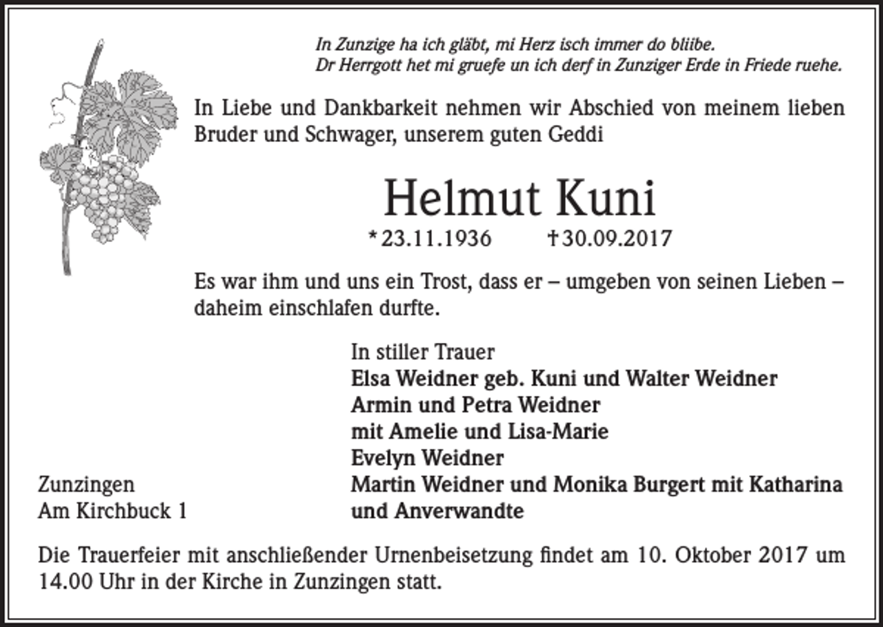 <p>In Zunzige ha ich gläbt, mi Herz isch immer do bliibe.<br />Dr Herrgott het mi gruefe un ich derf in Zunziger Erde in Friede ruehe.</p><p>In Liebe und Dankbarkeit nehmen wir Abschied von meinem lieben<br />Bruder und Schwager, unserem guten Geddi</p><p>Helmut Kuni</p><p>* 23.11.1936</p><p>† 30.09.2017</p><p>Es war ihm und uns ein Trost, dass er – umgeben von seinen Lieben –<br />daheim einschlafen durfte.</p><p>Zunzingen<br />Am Kirchbuck 1</p><p>In stiller Trauer<br />Elsa Weidner geb. Kuni und Walter Weidner<br />Armin und Petra Weidner<br />mit Amelie und Lisa-Marie<br />Evelyn Weidner<br />Martin Weidner und Monika Burgert mit Katharina<br />und Anverwandte</p><p>Die Trauerfeier mit anschließender Urnenbeisetzung findet am 10. Oktober 2017 um<br />14.00 Uhr in der Kirche in Zunzingen statt.</p>