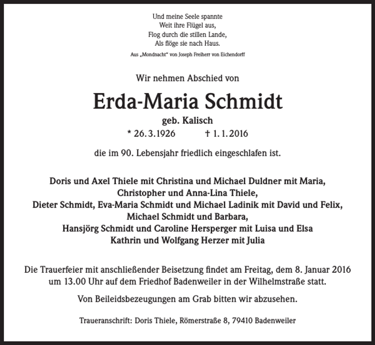 <p>Und meine Seele spannte<br />Weit ihre Flügel aus,<br />Flog durch die stillen Lande,<br />Als flöge sie nach Haus.<br />Aus „Mondnacht“ von Joseph Freiherr von Eichendorff</p><p>Wir nehmen Abschied von</p><p>Erda-Maria Schmidt<br />geb. Kalisch<br />* 26. 3.1926<br />† 1. 1. 2016</p><p>die im 90. Lebensjahr friedlich eingeschlafen ist.<br />Doris und Axel Thiele mit Christina und Michael Duldner mit Maria,<br />Christopher und Anna-Lina Thiele,<br />Dieter Schmidt, Eva-Maria Schmidt und Michael Ladinik mit David und Felix,<br />Michael Schmidt und Barbara,<br />Hansjörg Schmidt und Caroline Hersperger mit Luisa und Elsa<br />Kathrin und Wolfgang Herzer mit Julia<br />Die Trauerfeier mit anschließender Beisetzung findet am Freitag, dem 8. Januar 2016<br />um 13.00 Uhr auf dem Friedhof Badenweiler in der Wilhelmstraße statt.<br />Von Beileidsbezeugungen am Grab bitten wir abzusehen.<br />Traueranschrift: Doris Thiele, Römerstraße 8, 79410 Badenweiler</p>