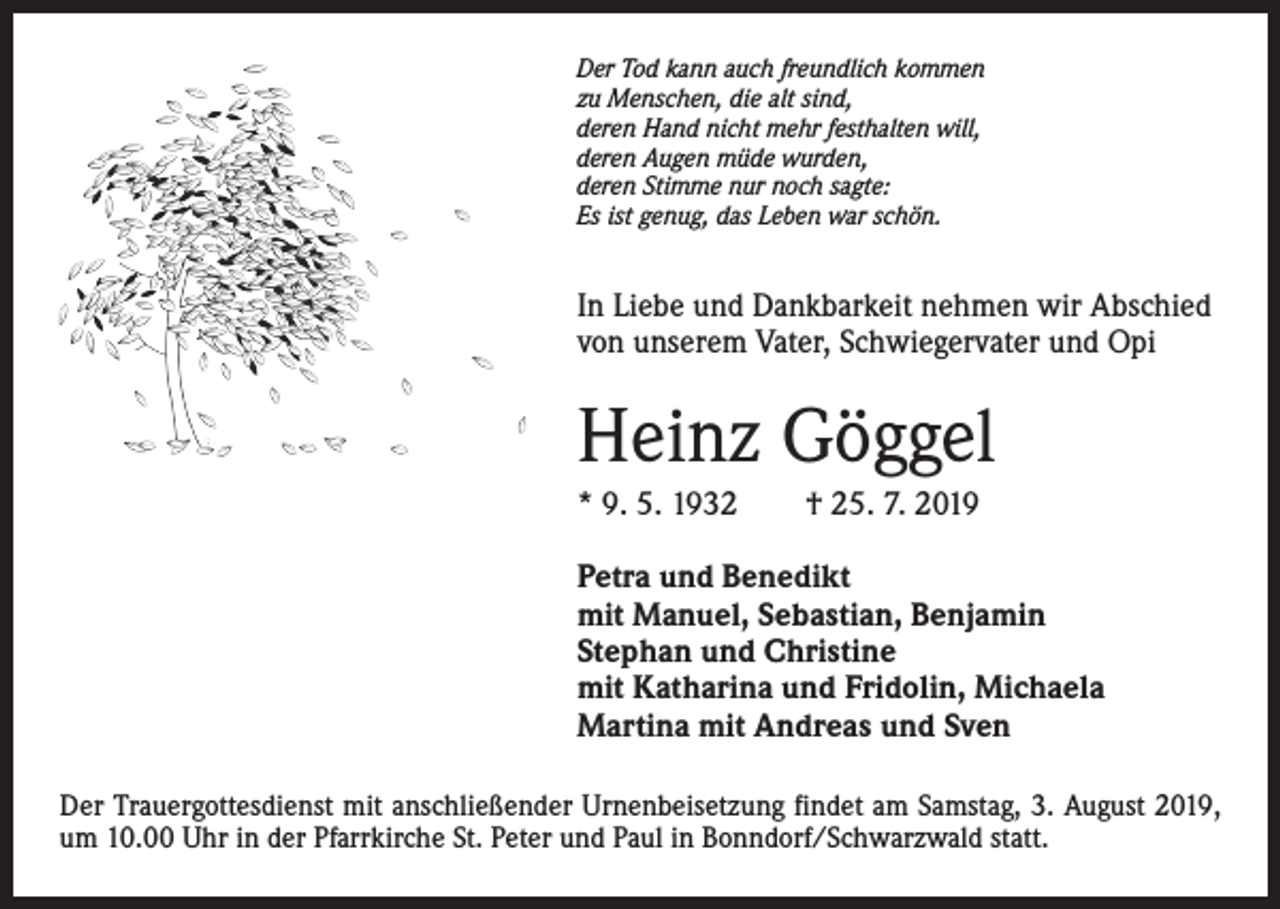 <p>Der Tod kann auch freundlich kommen<br />zu Menschen, die alt sind,<br />deren Hand nicht mehr festhalten will,<br />deren Augen müde wurden,<br />deren Stimme nur noch sagte:<br />Es ist genug, das Leben war schön.</p><p>In Liebe und Dankbarkeit nehmen wir Abschied<br />von unserem Vater, Schwiegervater und Opi</p><p>Heinz Göggel<br />* 9. 5. 1932 † 25. 7. 2019<br />Petra und Benedikt<br />mit Manuel, Sebastian, Benjamin<br />Stephan und Christine<br />mit Katharina und Fridolin, Michaela<br />Martina mit Andreas und Sven<br />Der Trauergottesdienst mit anschließender Urnenbeisetzung findet am Samstag, 3. August 2019,<br />um 10.00 Uhr in der Pfarrkirche St. Peter und Paul in Bonndorf/Schwarzwald statt.</p>