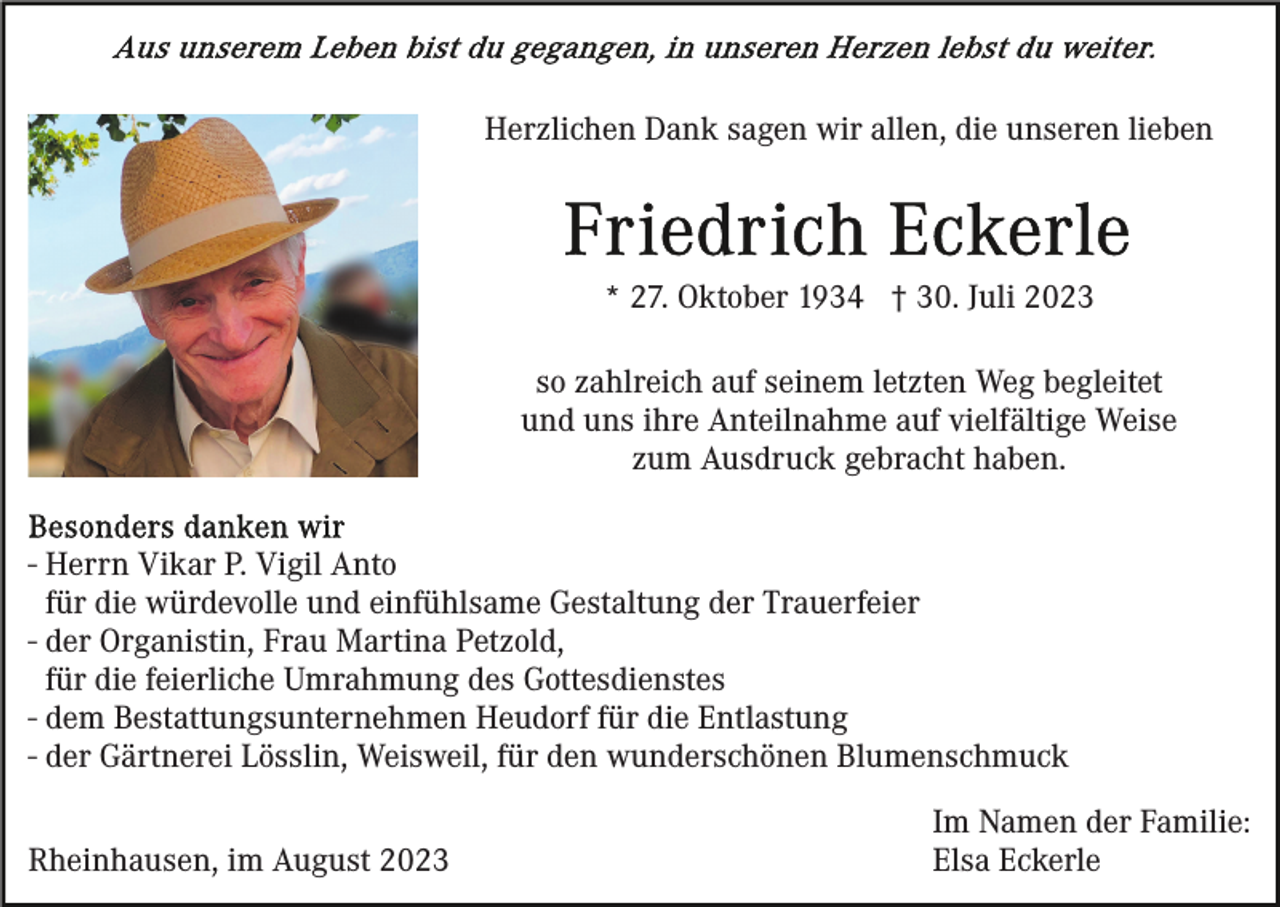 <p>Herzlichen Dank sagen wir allen, die unseren lieben</p><p>* 27. Oktober 1934 † 30. Juli 2023<br />so zahlreich auf seinem letzten Weg begleitet<br />und uns ihre Anteilnahme auf vielfältige Weise<br />zum Ausdruck gebracht haben.<br />- Herrn Vikar P. Vigil Anto<br />für die würdevolle und einfühlsame Gestaltung der Trauerfeier<br />- der Organistin, Frau Martina Petzold,<br />für die feierliche Umrahmung des Gottesdienstes<br />- dem Bestattungsunternehmen Heudorf für die Entlastung<br />- der Gärtnerei Lösslin, Weisweil, für den wunderschönen Blumenschmuck<br />Rheinhausen, im August 2023</p><p>Im Namen der Familie:<br />Elsa Eckerle</p>