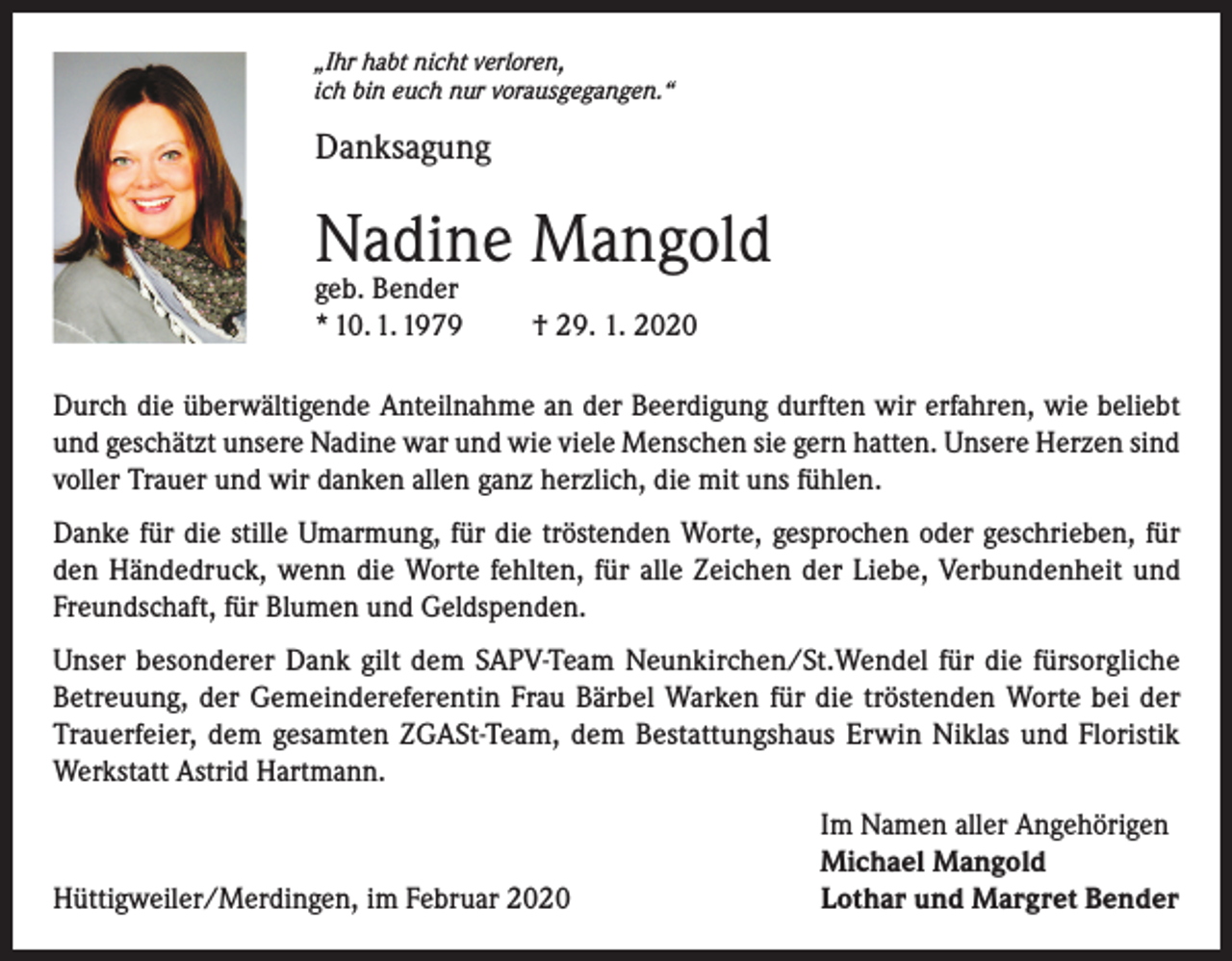 <p>„Ihr habt nicht verloren,<br />ich bin euch nur vorausgegangen.“</p><p>Danksagung</p><p>Nadine Mangold<br />geb. Bender<br />* 10. 1. 1979</p><p>† 29. 1. 2020</p><p>Durch die überwältigende Anteilnahme an der Beerdigung durften wir erfahren, wie beliebt<br />und geschätzt unsere Nadine war und wie viele Menschen sie gern hatten. Unsere Herzen sind<br />voller Trauer und wir danken allen ganz herzlich, die mit uns fühlen.<br />Danke für die stille Umarmung, für die tröstenden Worte, gesprochen oder geschrieben, für<br />den Händedruck, wenn die Worte fehlten, für alle Zeichen der Liebe, Verbundenheit und<br />Freundschaft, für Blumen und Geldspenden.<br />Unser besonderer Dank gilt dem SAPV-Team Neunkirchen/St.Wendel für die fürsorgliche<br />Betreuung, der Gemeindereferentin Frau Bärbel Warken für die tröstenden Worte bei der<br />Trauerfeier, dem gesamten ZGASt-Team, dem Bestattungshaus Erwin Niklas und Floristik<br />Werkstatt Astrid Hartmann.</p><p>Hüttigweiler/Merdingen, im Februar 2020</p><p>Im Namen aller Angehörigen<br />Michael Mangold<br />Lothar und Margret Bender</p>