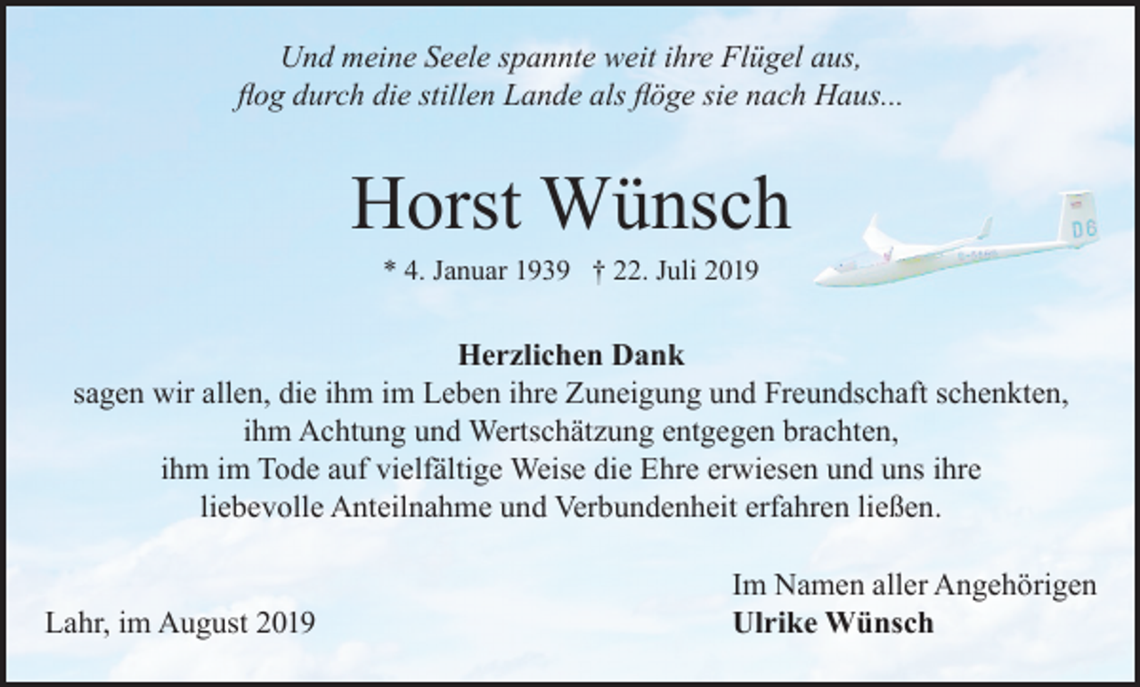 <p>Und meine Seele spannte weit ihre Flügel aus,<br />flog durch die stillen Lande als flöge sie nach Haus...</p><p>Horst Wünsch<br />* 4. Januar 1939 † 22. Juli 2019</p><p>Herzlichen Dank<br />sagen wir allen, die ihm im Leben ihre Zuneigung und Freundschaft schenkten,<br />ihm Achtung und Wertschätzung entgegen brachten,<br />ihm im Tode auf vielfältige Weise die Ehre erwiesen und uns ihre<br />liebevolle Anteilnahme und Verbundenheit erfahren ließen.</p><p>Lahr, im August 2019</p><p>Im Namen aller Angehörigen<br />Ulrike Wünsch</p>