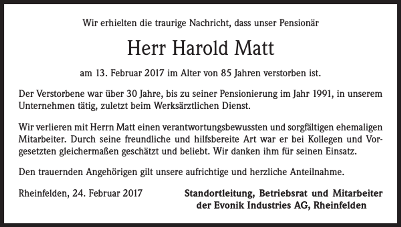 <p>Wir erhielten die traurige Nachricht, dass unser Pensionär</p><p>Herr Harold Matt<br />am 13. Februar 2017 im Alter von 85 Jahren verstorben ist.<br />Der Verstorbene war über 30 Jahre, bis zu seiner Pensionierung im Jahr 1991, in unserem<br />Unternehmen tätig, zuletzt beim Werksärztlichen Dienst.<br />Wir verlieren mit Herrn Matt einen verantwortungsbewussten und sorgfältigen ehemaligen<br />Mitarbeiter. Durch seine freundliche und hilfsbereite Art war er bei Kollegen und Vor­<br />gesetzten gleichermaßen geschätzt und beliebt. Wir danken ihm für seinen Einsatz.<br />Den trauernden Angehörigen gilt unsere aufrichtige und herzliche Anteilnahme.<br />Rheinfelden, 24. Februar 2017</p><p>Standortleitung, Betriebsrat und Mitarbeiter<br />der Evonik Industries AG, Rheinfelden</p>