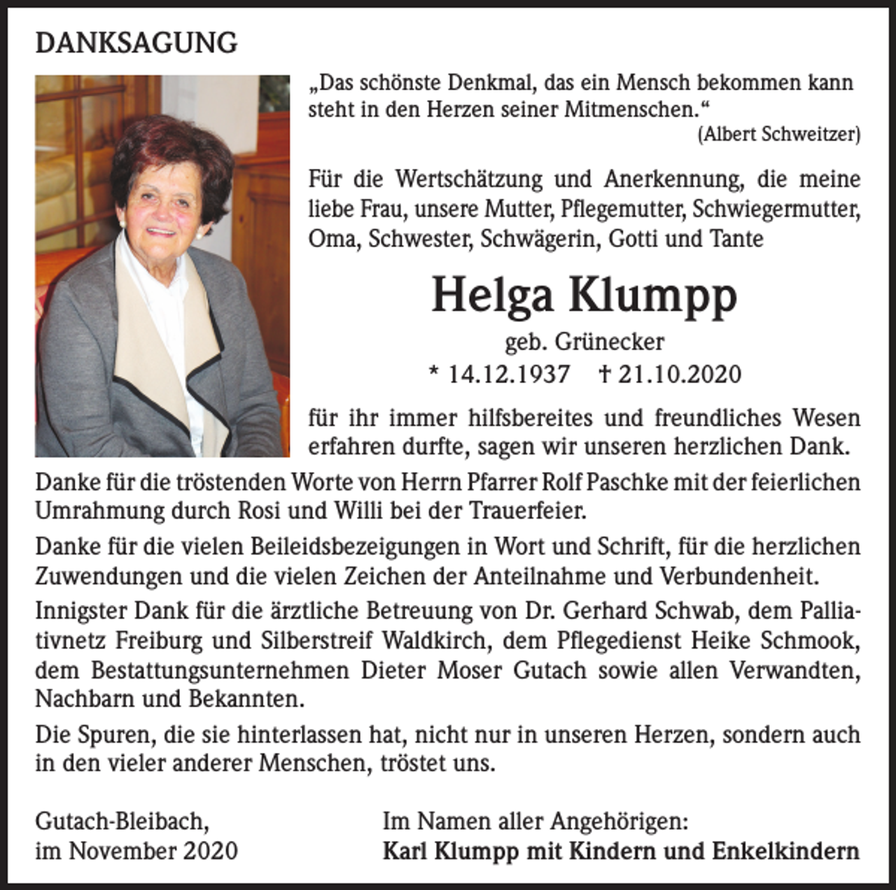 <p>DANKSAGUNG<br />„Das schönste Denkmal, das ein Mensch bekommen kann<br />steht in den Herzen seiner Mitmenschen.“</p><p>(Albert Schweitzer)</p><p>Für die Wertschätzung und Anerkennung, die meine<br />liebe Frau, unsere Mutter, Pflegemutter, Schwiegermutter,<br />Oma, Schwester, Schwägerin, Gotti und Tante</p><p>Helga Klumpp<br />geb. Grünecker<br />* 14.12.1937 † 21.10.2020<br />für ihr immer hilfsbereites und freundliches Wesen<br />erfahren durfte, sagen wir unseren herzlichen Dank.<br />Danke für die tröstenden Worte von Herrn Pfarrer Rolf Paschke mit der feierlichen<br />Umrahmung durch Rosi und Willi bei der Trauerfeier.<br />Danke für die vielen Beileidsbezeigungen in Wort und Schrift, für die herzlichen<br />Zuwendungen und die vielen Zeichen der Anteilnahme und Verbundenheit.<br />Innigster Dank für die ärztliche Betreuung von Dr. Gerhard Schwab, dem Palliativnetz Freiburg und Silberstreif Waldkirch, dem Pflegedienst Heike Schmook,<br />dem Bestattungsunternehmen Dieter Moser Gutach sowie allen Verwandten,<br />Nachbarn und Bekannten.<br />Die Spuren, die sie hinterlassen hat, nicht nur in unseren Herzen, sondern auch<br />in den vieler anderer Menschen, tröstet uns.<br />Gutach-Bleibach,<br />im November 2020</p><p>Im Namen aller Angehörigen:<br />Karl Klumpp mit Kindern und Enkelkindern</p>