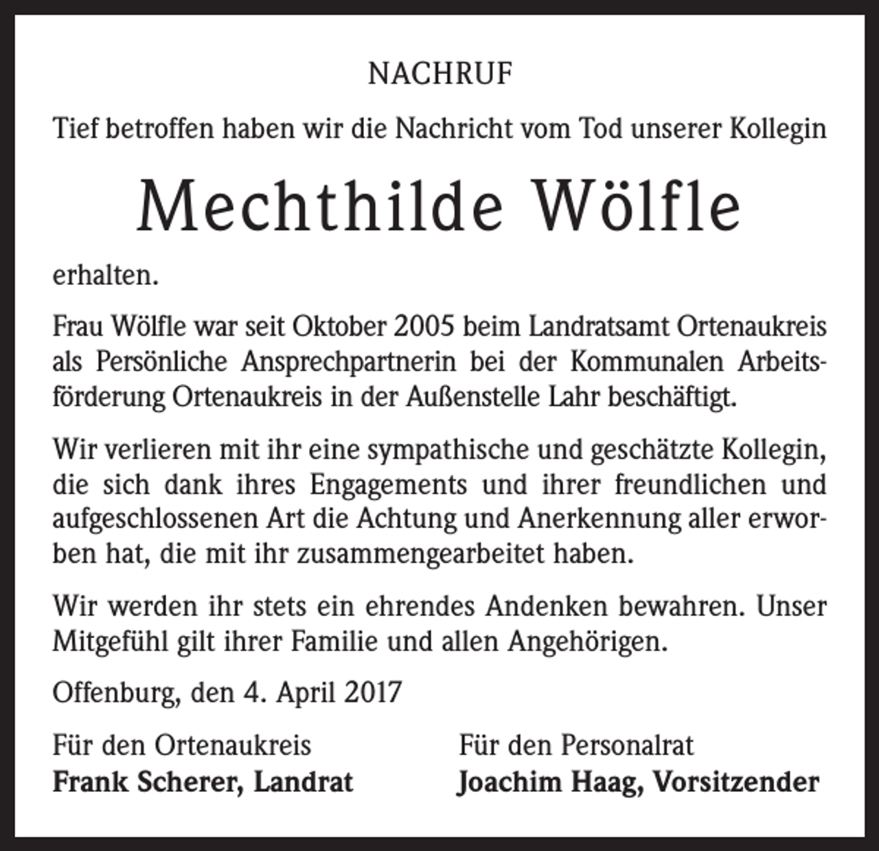 <p>NACHRUF<br />Tief betroffen haben wir die Nachricht vom Tod ­unserer Kollegin</p><p>Mechthilde Wölfle<br />erhalten.<br />Frau Wölfle war seit Oktober 2005 beim Landratsamt Ortenaukreis<br />als Persönliche Ansprechpartnerin bei der Kommunalen Arbeitsförderung Ortenaukreis in der Außenstelle Lahr beschäftigt.<br />Wir verlieren mit ihr eine sympathische und geschätzte Kollegin,<br />die sich dank ihres Engagements und ihrer freundlichen und<br />aufgeschlossenen Art die Achtung und Anerkennung aller erworben hat, die mit ihr zusammengearbeitet haben.<br />Wir werden ihr stets ein ehrendes Andenken bewahren. Unser<br />Mitgefühl gilt ihrer Familie und allen Angehörigen.<br />Offenburg, den 4. April 2017<br />Für den Ortenaukreis<br />Frank Scherer, Landrat</p><p>Für den Personalrat<br />Joachim Haag, Vorsitzender</p>