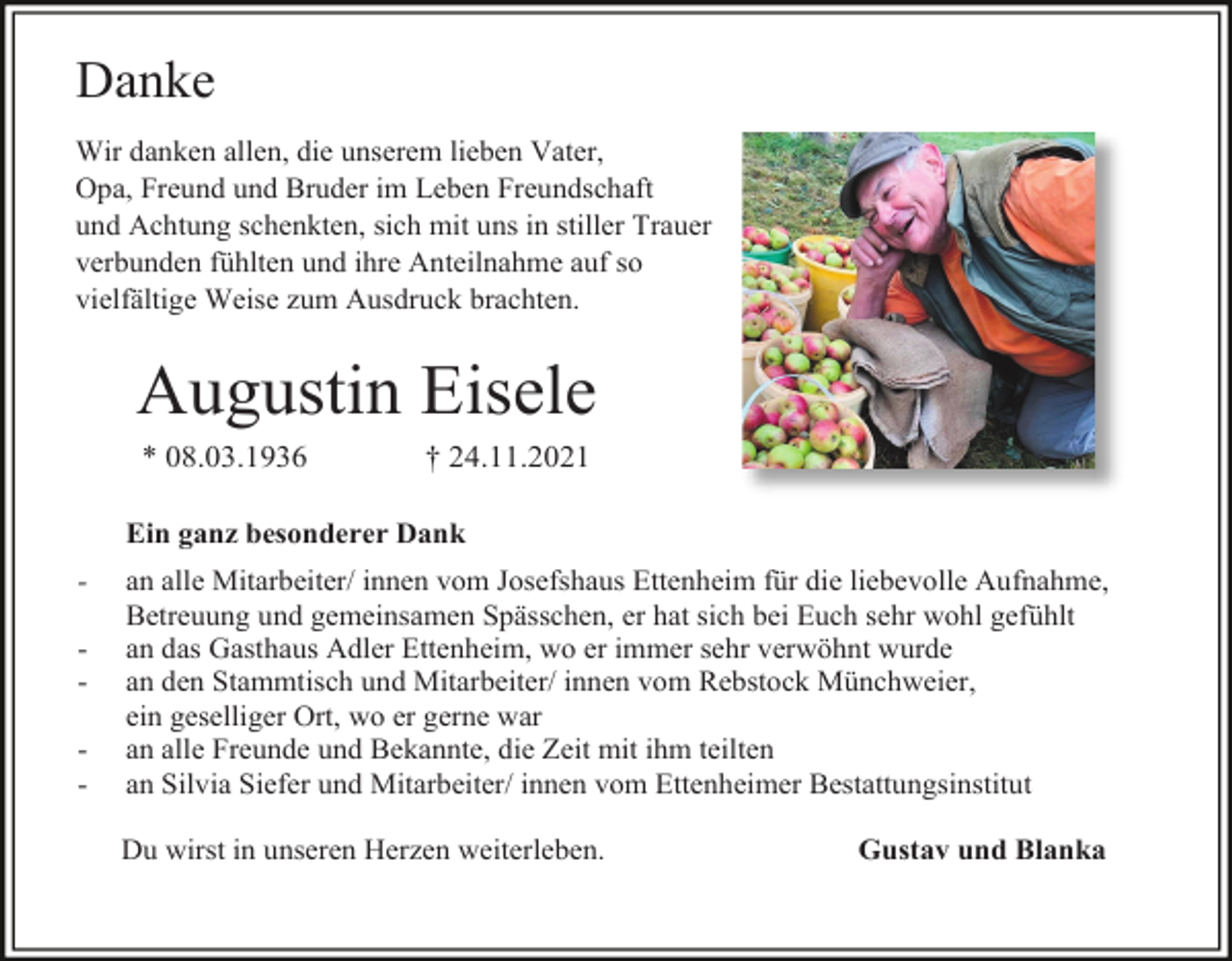 <p>Danke<br />Wir danken allen, die unserem lieben Vater,<br />Opa, Freund und Bruder im Leben Freundschaft<br />und Achtung schenkten, sich mit uns in stiller Trauer<br />verbunden fühlten und ihre Anteilnahme auf so<br />vielfältige Weise zum Ausdruck brachten.</p><p>Augustin Eisele<br />* 08.03.1936</p><p>† 24.11.2021</p><p>Ein ganz besonderer Dank<br />-</p><p>an alle Mitarbeiter/ innen vom Josefshaus Ettenheim für die liebevolle Aufnahme,<br />Betreuung und gemeinsamen Spässchen, er hat sich bei Euch sehr wohl gefühlt<br />an das Gasthaus Adler Ettenheim, wo er immer sehr verwöhnt wurde<br />an den Stammtisch und Mitarbeiter/ innen vom Rebstock Münchweier,<br />ein geselliger Ort, wo er gerne war<br />an alle Freunde und Bekannte, die Zeit mit ihm teilten<br />an Silvia Siefer und Mitarbeiter/ innen vom Ettenheimer Bestattungsinstitut<br />Du wirst in unseren Herzen weiterleben.</p><p>Gustav und Blanka</p>