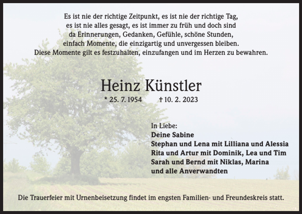 <p>Es ist nie der richtige Zeitpunkt, es ist nie der richtige Tag,<br />es ist nie alles gesagt, es ist immer zu früh und doch sind<br />da Erinnerungen, Gedanken, Gefühle, schöne Stunden,<br />einfach Momente, die einzigartig und unvergessen bleiben.<br />Diese Momente gilt es festzuhalten, einzufangen und im Herzen zu bewahren.</p><p>Heinz Künstler<br />* 25. 7. 1954</p><p>† 10. 2. 2023<br />In Liebe:<br />Deine Sabine<br />Stephan und Lena mit Lilliana und Alessia<br />Rita und Artur mit Dominik, Lea und Tim<br />Sarah und Bernd mit Niklas, Marina<br />und alle Anverwandten</p><p>Die Trauerfeier mit Urnenbeisetzung findet im engsten Familien- und Freundeskreis statt.</p>