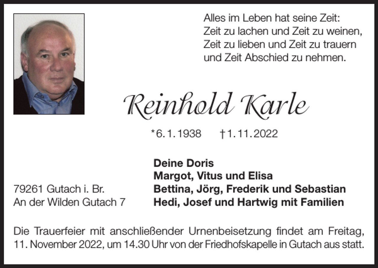 <p>Alles im Leben hat seine Zeit:<br />Zeit zu lachen und Zeit zu weinen,<br />Zeit zu lieben und Zeit zu trauern<br />und Zeit Abschied zu nehmen.</p><p>Reinhold Karle<br />* 6. 1. 1938</p><p>79261 Gutach i. Br.<br />An der Wilden Gutach 7</p><p>† 1. 11. 2022</p><p>Deine Doris<br />Margot, Vitus und Elisa<br />Bettina, Jörg, Frederik und Sebastian<br />Hedi, Josef und Hartwig mit Familien</p><p>Die Trauerfeier mit anschließender Urnenbeisetzung findet am Freitag,<br />11. November 2022, um 14.30 Uhr von der Friedhofskapelle in Gutach aus statt.</p>