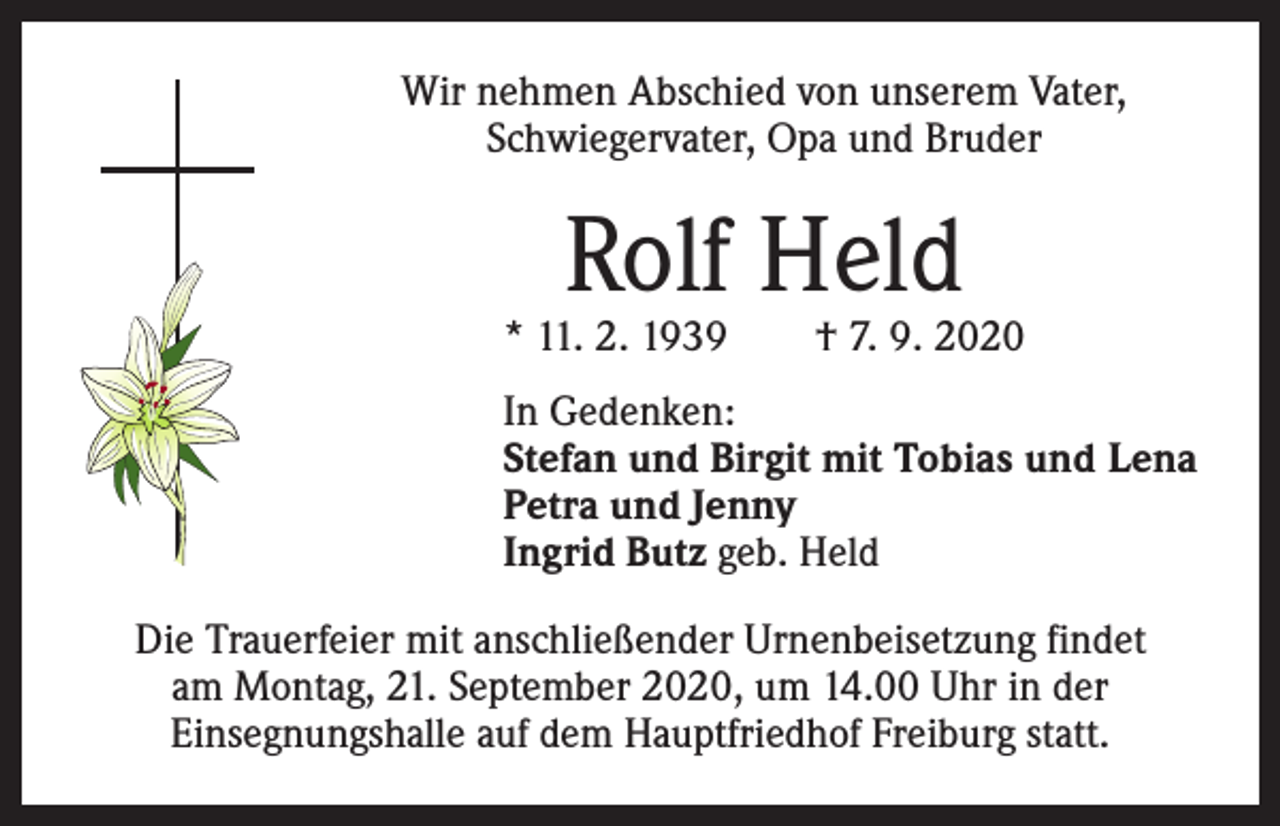 <p>Wir nehmen Abschied von unserem Vater,<br />Schwiegervater, Opa und Bruder</p><p>Rolf Held</p><p>* 11. 2. 1939 † 7. 9. 2020<br />In Gedenken:<br />Stefan und Birgit mit Tobias und Lena<br />Petra und Jenny<br />Ingrid Butz geb. Held<br />Die Trauerfeier mit anschließender Urnenbeisetzung findet<br />am Montag, 21. September 2020, um 14.00 Uhr in der<br />­Einsegnungshalle auf dem Hauptfriedhof Freiburg statt.</p>