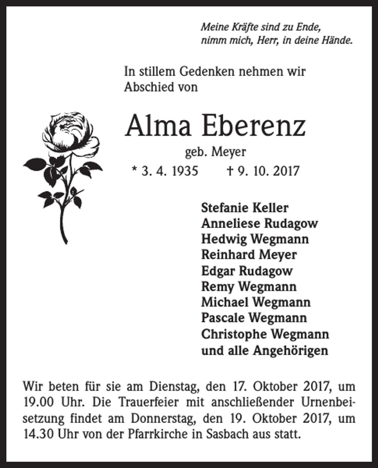 <p>Meine Kräfte sind zu Ende,<br />nimm mich, Herr, in deine Hände.</p><p>In stillem Gedenken nehmen wir<br />Abschied von</p><p>Alma Eberenz<br />geb. Meyer<br />* 3. 4. 1935 † 9. 10. 2017</p><p>Stefanie Keller<br />Anneliese Rudagow<br />Hedwig Wegmann<br />Reinhard Meyer<br />Edgar Rudagow<br />Remy Wegmann<br />Michael Wegmann<br />Pascale Wegmann<br />Christophe Wegmann<br />und alle Angehörigen<br />Wir beten für sie am Dienstag, den 17. Oktober 2017, um<br />19.00 Uhr. Die Trauerfeier mit anschließender Urnenbei­<br />setzung findet am Donnerstag, den 19. Oktober 2017, um<br />14.30 Uhr von der Pfarrkirche in Sasbach aus statt.</p>