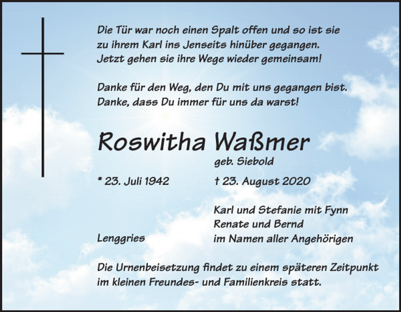 <p>Die Tür war noch einen Spalt offen und so ist sie<br />zu ihrem Karl ins Jenseits hinüber gegangen.<br />Jetzt gehen sie ihre Wege wieder gemeinsam!<br />Danke für den Weg, den Du mit uns gegangen bist.<br />Danke, dass Du immer für uns da warst!</p><p>Roswitha Waßmer<br />geb. Siebold</p><p>* 23. Juli 1942</p><p>† 23. August 2020</p><p>Lenggries</p><p>arl und Stefanie mit Fynn<br />K<br />Renate und Bernd<br />im Namen aller Angehörigen</p><p>Die Urnenbeisetzung findet zu einem späteren Zeitpunkt<br />im kleinen Freundes- und Familienkreis statt.</p>
