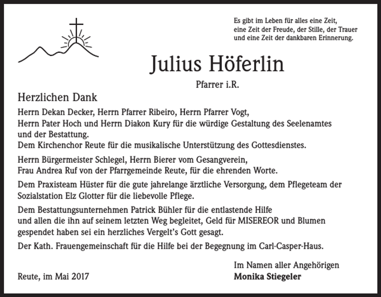 <p>Es gibt im Leben für alles eine Zeit,<br />eine Zeit der Freude, der Stille, der Trauer<br />und eine Zeit der dankbaren Erinnerung.</p><p>Julius Höferlin<br />Herzlichen Dank</p><p>Pfarrer i.R.</p><p>Herrn Dekan Decker, Herrn Pfarrer Ribeiro, Herrn Pfarrer Vogt,<br />Herrn Pater Hoch und Herrn Diakon Kury für die würdige Gestaltung des Seelenamtes<br />und der Bestattung.<br />Dem Kirchenchor Reute für die musikalische Unterstützung des Gottesdienstes.<br />Herrn Bürgermeister Schlegel, Herrn Bierer vom Gesangverein,<br />Frau Andrea Ruf von der Pfarrgemeinde Reute, für die ehrenden Worte.<br />Dem Praxisteam Hüster für die gute jahrelange ärztliche Versorgung, dem Pflegeteam der<br />­Sozialstation Elz Glotter für die liebevolle Pflege.<br />Dem Bestattungsunternehmen Patrick Bühler für die entlastende Hilfe<br />und allen die ihn auf seinem letzten Weg begleitet, Geld für MISEREOR und Blumen<br />­gespendet haben sei ein herzliches Vergelt’s Gott gesagt.<br />Der Kath. Frauengemeinschaft für die Hilfe bei der Begegnung im Carl-Casper-Haus.</p><p>Reute, im Mai 2017</p><p>Im Namen aller Angehörigen<br />Monika Stiegeler</p>