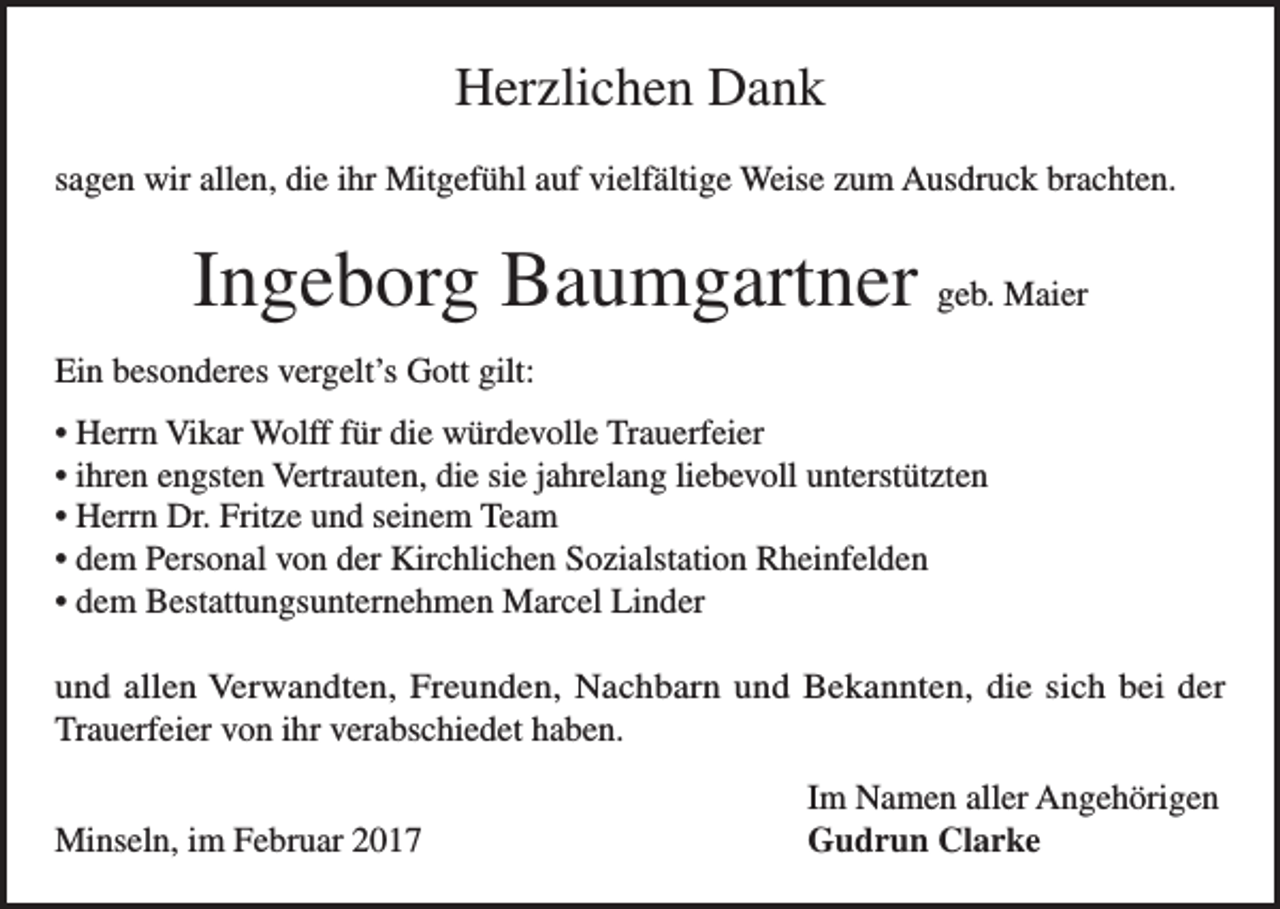 <p>Herzlichen Dank<br />sagen wir allen, die ihr Mitgefühl auf vielfältige Weise zum Ausdruck brachten.</p><p>Ingeborg Baumgartner geb. Maier<br />Ein besonderes vergelt’s Gott gilt:<br />• Herrn Vikar Wolff für die würdevolle Trauerfeier<br />• ihren engsten Vertrauten, die sie jahrelang liebevoll unterstützten<br />• Herrn Dr. Fritze und seinem Team<br />• dem Personal von der Kirchlichen Sozialstation Rheinfelden<br />• dem Bestattungsunternehmen Marcel Linder<br />und allen Verwandten, Freunden, Nachbarn und Bekannten, die sich bei der<br />Trauerfeier von ihr verabschiedet haben.</p><p>Minseln, im Februar 2017</p><p>Im Namen aller Angehörigen<br />Gudrun Clarke</p>