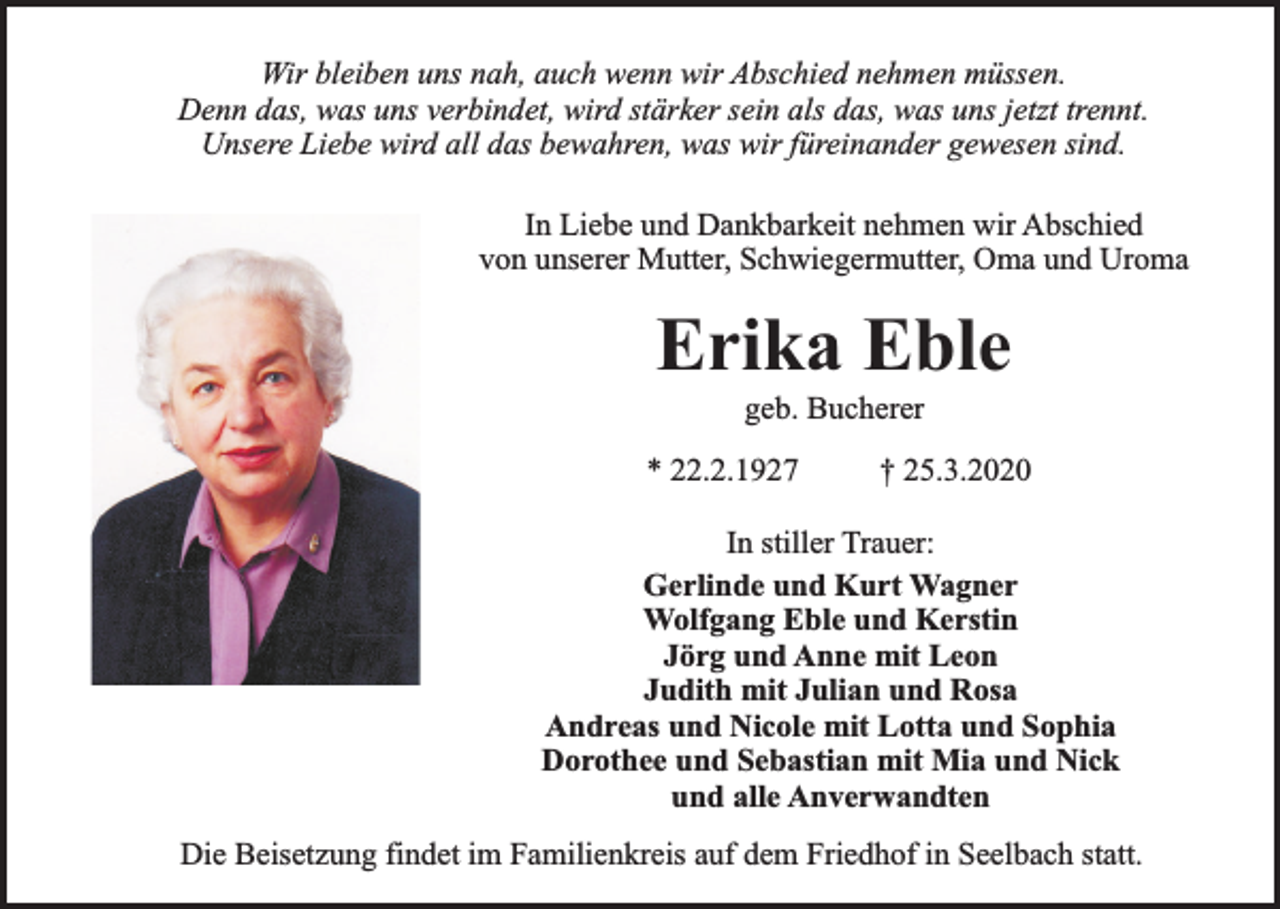 <p>Wir bleiben uns nah, auch wenn wir Abschied nehmen müssen.<br />Denn das, was uns verbindet, wird stärker sein als das, was uns jetzt trennt.<br />Unsere Liebe wird all das bewahren, was wir füreinander gewesen sind.<br />In Liebe und Dankbarkeit nehmen wir Abschied<br />von unserer Mutter, Schwiegermutter, Oma und Uroma</p><p>Erika Eble<br />geb. Bucherer</p><p>* 22.2.1927</p><p>† 25.3.2020</p><p>In stiller Trauer:<br />Gerlinde und Kurt Wagner<br />Wolfgang Eble und Kerstin<br />Jörg und Anne mit Leon<br />Judith mit Julian und Rosa<br />Andreas und Nicole mit Lotta und Sophia<br />Dorothee und Sebastian mit Mia und Nick<br />und alle Anverwandten<br />Die Beisetzung findet im Familienkreis auf dem Friedhof in Seelbach statt.</p>