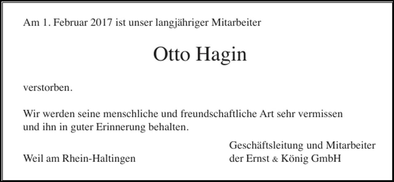 <p>Am 1. Februar 2017 ist unser langjähriger Mitarbeiter</p><p>Otto Hagin<br />verstorben.<br />Wir werden seine menschliche und freundschaftliche Art sehr vermissen<br />und ihn in guter Erinnerung behalten.<br />Weil am Rhein-Haltingen</p><p>Geschäftsleitung und Mitarbeiter<br />der Ernst &amp; König GmbH</p>