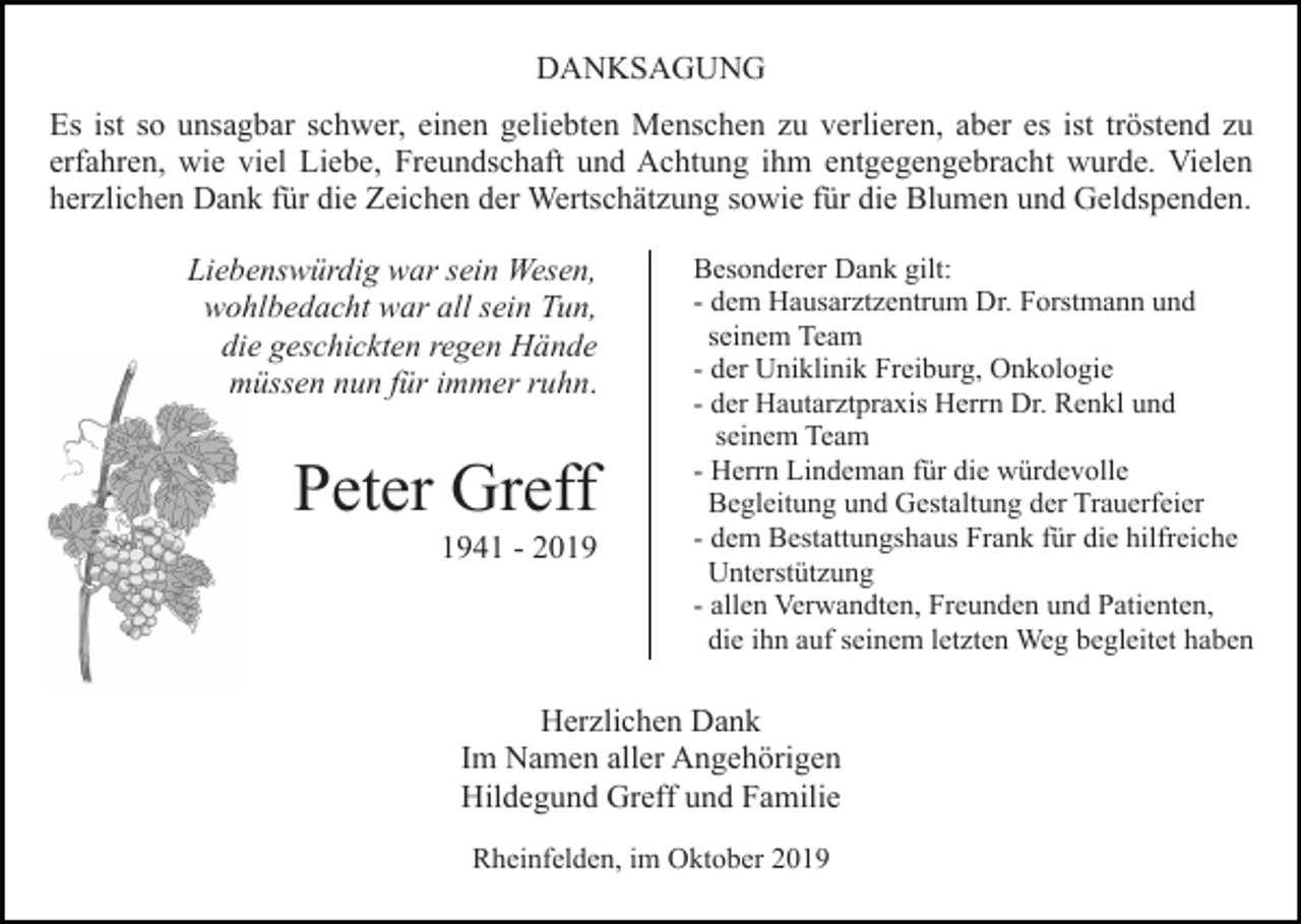 <p>DANKSAGUNG<br />Es ist so unsagbar schwer, einen geliebten Menschen zu verlieren, aber es ist tröstend zu<br />erfahren, wie viel Liebe, Freundschaft und Achtung ihm entgegengebracht wurde. Vielen<br />herzlichen Dank für die Zeichen der Wertschätzung sowie für die Blumen und Geldspenden.<br />Liebenswürdig war sein Wesen,<br />wohlbedacht war all sein Tun,<br />die geschickten regen Hände<br />müssen nun für immer ruhn.</p><p>Peter Greff<br />1941 - 2019</p><p>Besonderer Dank gilt:<br />- dem Hausarztzentrum Dr. Forstmann und<br />seinem Team<br />- der Uniklinik Freiburg, Onkologie<br />- der Hautarztpraxis Herrn Dr. Renkl und<br />seinem Team<br />- Herrn Lindeman für die würdevolle<br />Begleitung und Gestaltung der Trauerfeier<br />- dem Bestattungshaus Frank für die hilfreiche<br />Unterstützung<br />- allen Verwandten, Freunden und Patienten,<br />die ihn auf seinem letzten Weg begleitet haben</p><p>Herzlichen Dank<br />Im Namen aller Angehörigen<br />Hildegund Greff und Familie<br />Rheinfelden, im Oktober 2019</p>