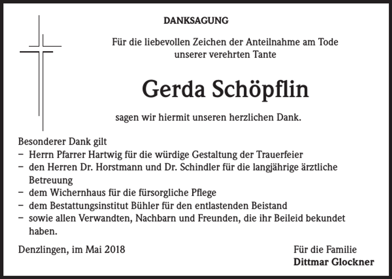 <p>DANKSAGUNG</p><p>Für die liebevollen Zeichen der Anteilnahme am Tode<br />unserer verehrten Tante</p><p>Gerda Schöpflin<br />sagen wir hiermit unseren herzlichen Dank.<br />Besonderer Dank gilt<br />– Herrn Pfarrer Hartwig für die würdige Gestaltung der Trauerfeier<br />– den Herren Dr. Horstmann und Dr. Schindler für die langjährige ärztliche<br />Betreuung<br />– dem Wichernhaus für die fürsorgliche Pflege<br />– dem Bestattungsinstitut Bühler für den entlastenden Beistand<br />– sowie allen Verwandten, Nachbarn und Freunden, die ihr Beileid bekundet<br />haben.<br />Denzlingen, im Mai 2018</p><p>Für die Familie<br />Dittmar Glockner</p>