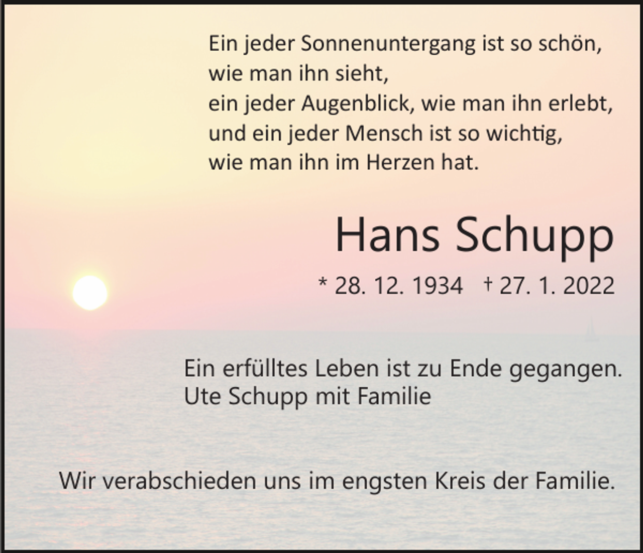 <p>Ein jeder Sonnenuntergang ist so schön,<br />wie man ihn sieht,<br />ein jeder Augenblick, wie man ihn erlebt,<br />und ein jeder Mensch ist so wich�g,<br />wie man ihn im Herzen hat.</p><p>Hans Schupp<br />* 28. 12. 1934 † 27. 1. 2022<br />Ein erfülltes Leben ist zu Ende gegangen.<br />Ute Schupp mit Familie<br />Wir verabschieden uns im engsten Kreis der Familie.</p>