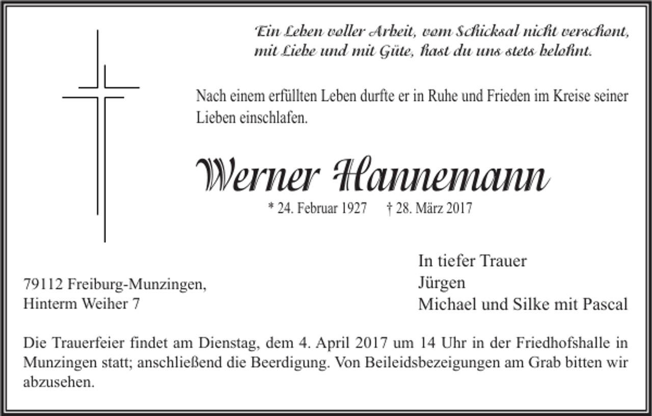 <p>Ein Leben voller Arbeit, vom Schicksal nicht verschont,<br />mit Liebe und mit Güte, hast du uns stets belohnt.</p><p>Nach einem erfüllten Leben durfte er in Ruhe und Frieden im Kreise seiner<br />Lieben einschlafen.</p><p>Werner Hannemann<br />* 24. Februar 1929112 Freiburg-Munzingen,<br />Hinterm Weiher 7</p><p>† 28. März 2017</p><p>In tiefer Trauer<br />Jürgen<br />Michael und Silke mit Pascal</p><p>Die Trauerfeier findet am Dienstag, dem 4. April 2017 um 14 Uhr in der Friedhofshalle in<br />Munzingen statt; anschließend die Beerdigung. Von Beileidsbezeigungen am Grab bitten wir<br />abzusehen.</p>