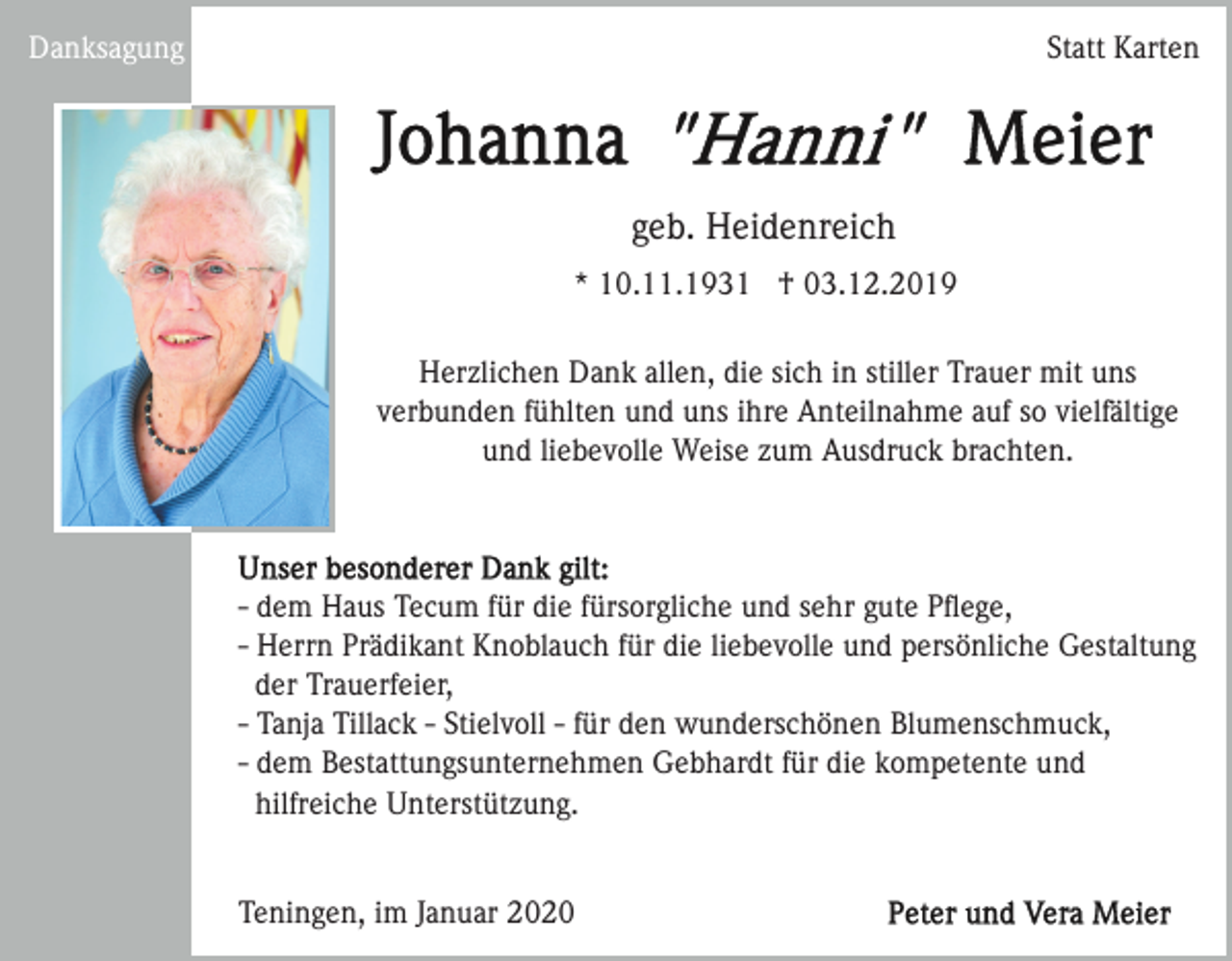 <p>Danksagung</p><p>Statt Karten</p><p>geb. Heidenreich<br />* 10.11.1931 † 03.12.2019<br />Herzlichen Dank allen, die sich in stiller Trauer mit uns<br />verbunden fühlten und uns ihre Anteilnahme auf so vielfältige<br />und liebevolle Weise zum Ausdruck brachten.</p><p>- dem Haus Tecum für die fürsorgliche und sehr gute Pﬂege,<br />- Herrn Prädikant Knoblauch für die liebevolle und persönliche Gestaltung<br />der Trauerfeier,<br />- Tanja Tillack - Stielvoll - für den wunderschönen Blumenschmuck,<br />- dem Bestattungsunternehmen Gebhardt für die kompetente und<br />hilfreiche Unterstützung.</p><p>Teningen, im Januar 2020</p>