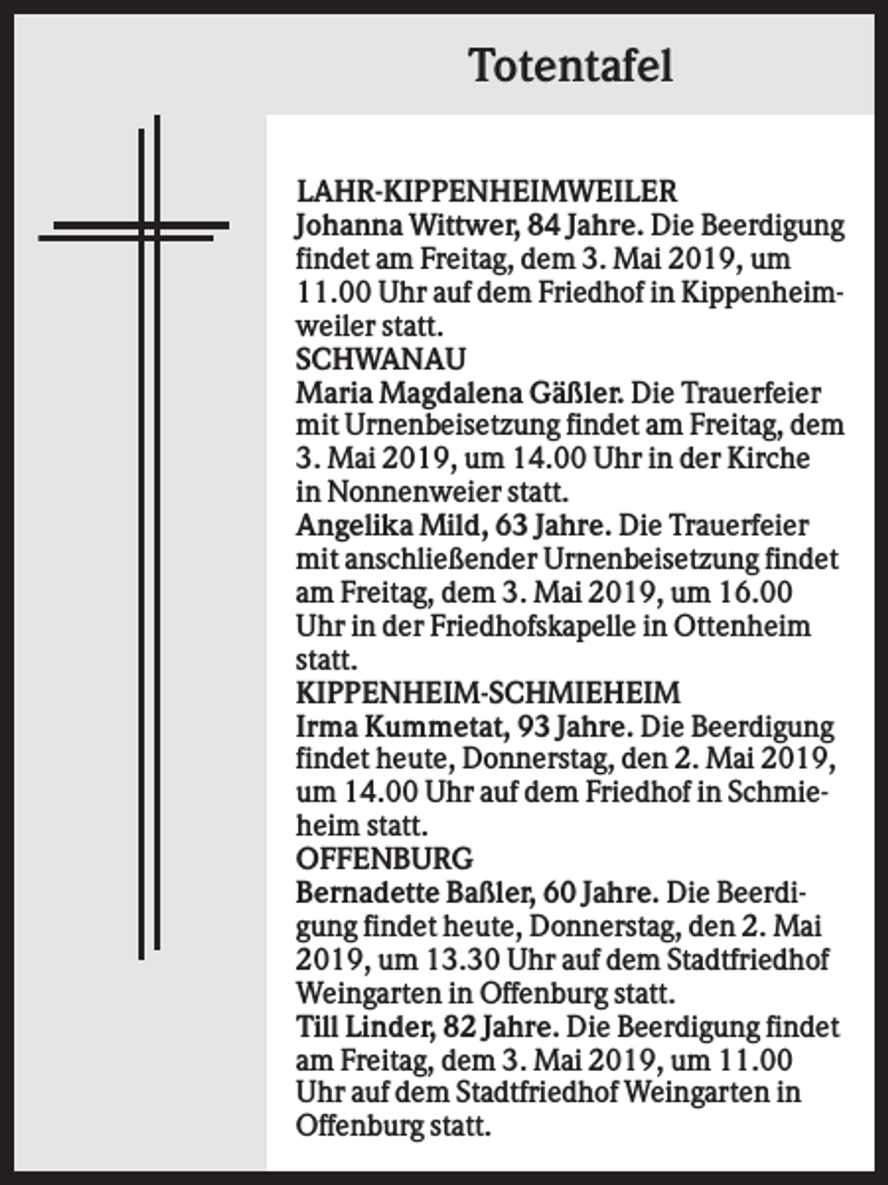 <p>Totentafel<br />LAHR-KIPPENHEIMWEILER<br />Johanna Wittwer, 84 Jahre. Die Beerdigung<br />findet am Freitag, dem 3. Mai 2019, um<br />11.00 Uhr auf dem Friedhof in Kippenheimweiler statt.<br />SCHWANAU<br />Maria Magdalena Gäßler. Die Trauerfeier<br />mit Urnenbeisetzung findet am Freitag, dem<br />3. Mai 2019, um 14.00 Uhr in der Kirche<br />in Nonnenweier statt.<br />Angelika Mild, 63 Jahre. Die Trauerfeier<br />mit anschließender Urnenbeisetzung findet<br />am Freitag, dem 3. Mai 2019, um 16.00<br />Uhr in der Friedhofskapelle in Ottenheim<br />statt.<br />KIPPENHEIM-SCHMIEHEIM<br />Irma Kummetat, 93 Jahre. Die Beerdigung<br />findet heute, Donnerstag, den 2. Mai 2019,<br />um 14.00 Uhr auf dem Friedhof in Schmieheim statt.<br />OFFENBURG<br />Bernadette Baßler, 60 Jahre. Die Beerdigung findet heute, Donnerstag, den 2. Mai<br />2019, um 13.30 Uhr auf dem Stadtfriedhof<br />Weingarten in Offenburg statt.<br />Till Linder, 82 Jahre. Die Beerdigung findet<br />am Freitag, dem 3. Mai 2019, um 11.00<br />Uhr auf dem Stadtfriedhof Weingarten in<br />Offenburg statt.</p>