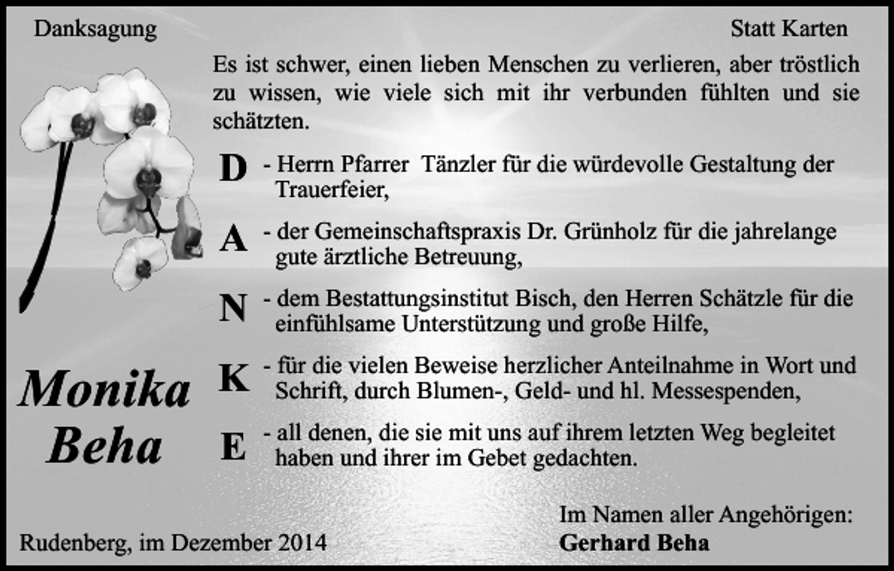 <p>Danksagung</p><p>Monika<br />Beha</p><p>Statt Karten<br />Es ist schwer, einen lieben Menschen zu verlieren, aber tröstlich<br />zu wissen, wie viele sich mit ihr verbunden fühlten und sie<br />schätzten.</p><p>D</p><p>- Herrn Pfarrer Tänzler für die würdevolle Gestaltung der<br />Trauerfeier,</p><p>A</p><p>- der Gemeinschaftspraxis Dr. Grünholz für die jahrelange<br />gute ärztliche Betreuung,</p><p>N</p><p>- dem Bestattungsinstitut Bisch, den Herren Schätzle für die<br />einfühlsame Unterstützung und große Hilfe,</p><p>K</p><p>- für die vielen Beweise herzlicher Anteilnahme in Wort und<br />Schrift, durch Blumen-, Geld- und hl. Messespenden,</p><p>E</p><p>- all denen, die sie mit uns auf ihrem letzten Weg begleitet<br />haben und ihrer im Gebet gedachten.</p><p>Rudenberg, im Dezember 2014</p><p>Im Namen aller Angehörigen:<br />Gerhard Beha</p>