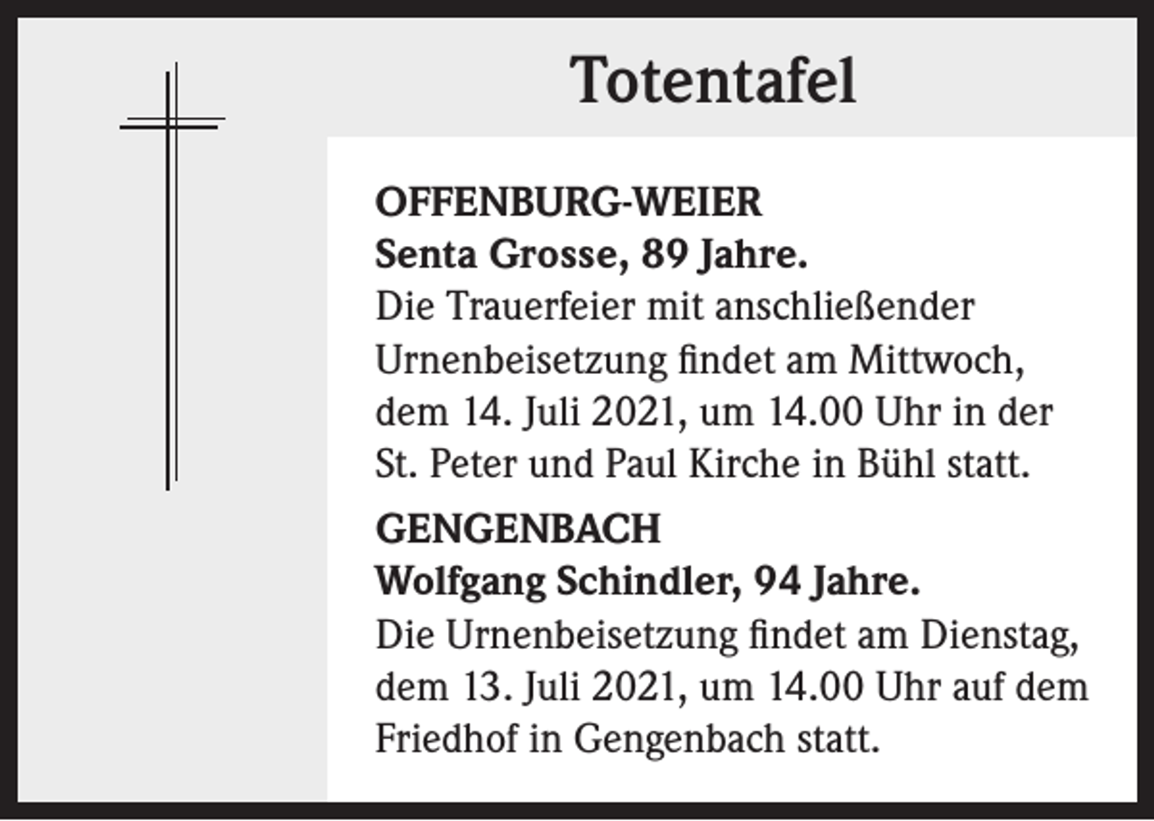 <p>Totentafel<br />OFFENBURG-WEIER<br />Senta Grosse, 89 Jahre.<br />Die Trauerfeier mit anschließender<br />Urnenbeisetzung findet am Mittwoch,<br />dem 14. Juli 2021, um 14.00 Uhr in der<br />St. Peter und Paul Kirche in Bühl statt.<br />GENGENBACH<br />Wolfgang Schindler, 94 Jahre.<br />Die Urnenbeisetzung findet am Dienstag,<br />dem 13. Juli 2021, um 14.00 Uhr auf dem<br />Friedhof in Gengenbach statt.</p>