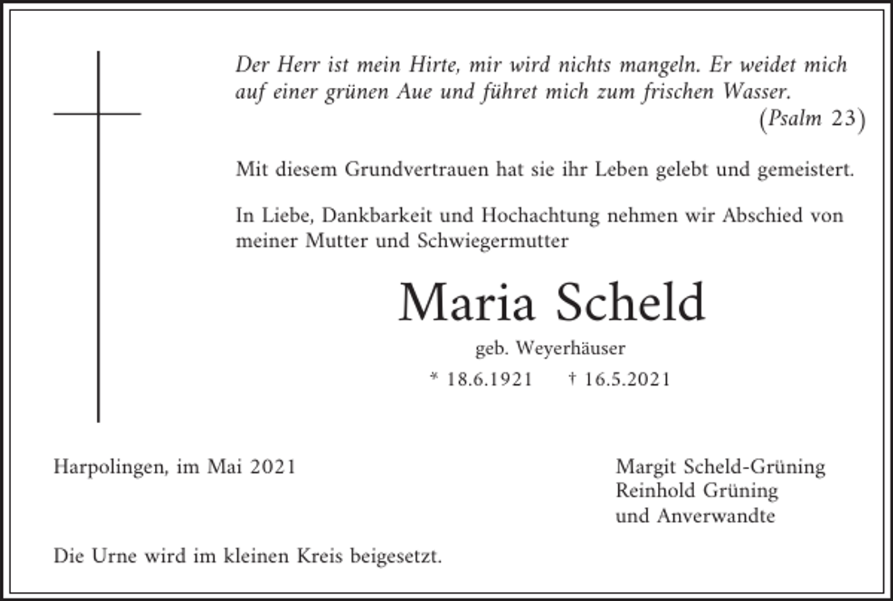 <p>Der Herr ist mein Hirte, mir wird nichts mangeln. Er weidet mich<br />auf einer grünen Aue und führet mich zum frischen Wasser.<br />(Psalm 23)<br />Mit diesem Grundvertrauen hat sie ihr Leben gelebt und gemeistert.<br />In Liebe, Dankbarkeit und Hochachtung nehmen wir Abschied von<br />meiner Mutter und Schwiegermutter</p><p>Maria Scheld<br />geb. Weyerhäuser<br />* 18.6.1921</p><p>Harpolingen, im Mai 2021</p><p>Die Urne wird im kleinen Kreis beigesetzt.</p><p>† 16.5.2021</p><p>Margit Scheld-Grüning<br />Reinhold Grüning<br />und Anverwandte</p>