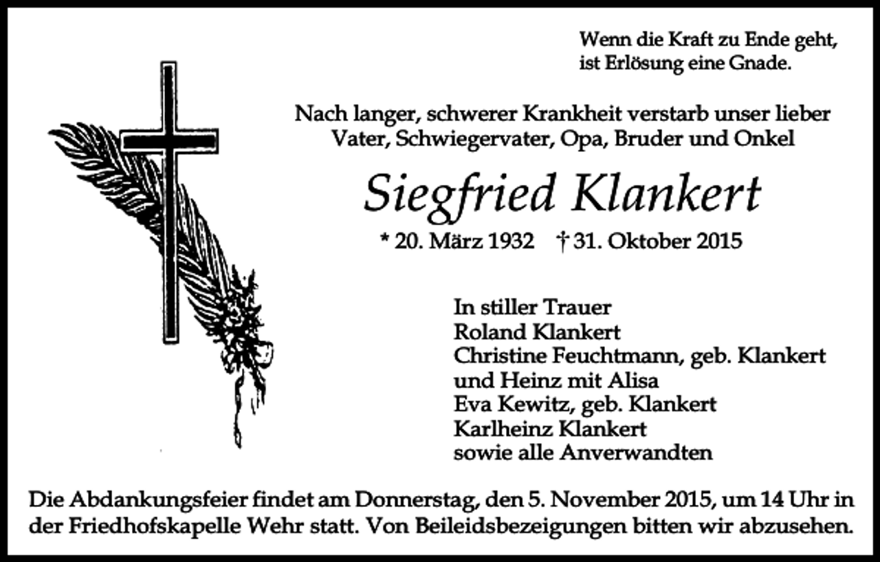<p>Wenn die Kraft zu Ende geht,<br />ist Erlösung eine Gnade.</p><p>Nach langer, schwerer Krankheit verstarb unser lieber<br />Vater, Schwiegervater, Opa, Bruder und Onkel</p><p>Siegfried Klankert<br />* 20. März 1932</p><p>31. Oktober 2015</p><p>In stiller Trauer<br />Roland Klankert<br />Christine Feuchtmann, geb. Klankert<br />und Heinz mit Alisa<br />Eva Kewitz, geb. Klankert<br />Karlheinz Klankert<br />sowie alle Anverwandten<br />Die Abdankungsfeier findet am Donnerstag, den 5. November 2015, um 14 Uhr in<br />der Friedhofskapelle Wehr statt. Von Beileidsbezeigungen bitten wir abzusehen.</p>