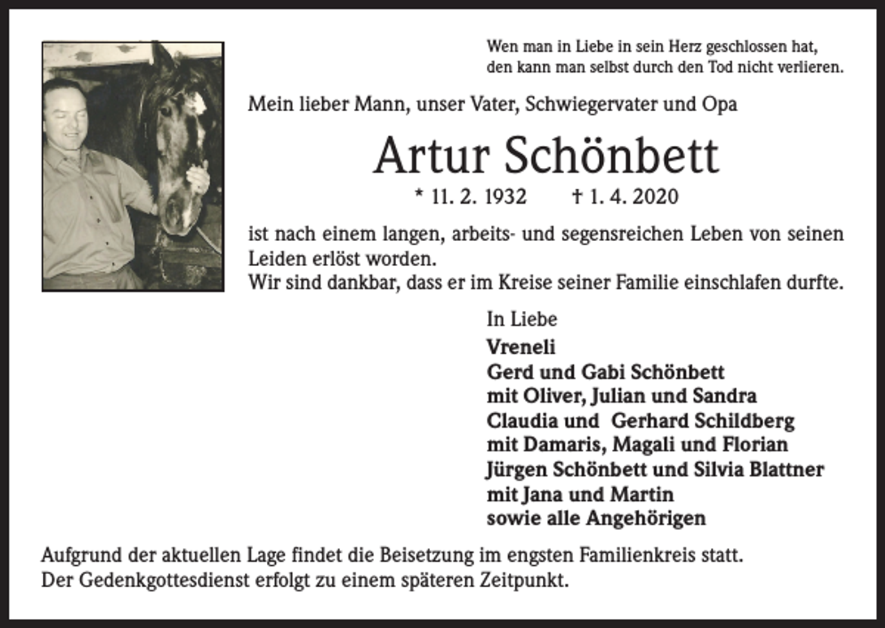 <p>Wen man in Liebe in sein Herz geschlossen hat,<br />den kann man selbst durch den Tod nicht verlieren.</p><p>Mein lieber Mann, unser Vater, Schwiegervater und Opa</p><p>Artur Schönbett<br />* 11. 2. 1932 † 1. 4. 2020</p><p>ist nach einem langen, arbeits- und segensreichen Leben von seinen<br />Leiden erlöst worden.<br />Wir sind dankbar, dass er im Kreise seiner Familie einschlafen durfte.<br />In Liebe<br />Vreneli<br />Gerd und Gabi Schönbett<br />mit Oliver, Julian und Sandra<br />Claudia und Gerhard Schildberg<br />mit Damaris, Magali und Florian<br />Jürgen Schönbett und Silvia Blattner<br />mit Jana und Martin<br />sowie alle Angehörigen<br />Aufgrund der aktuellen Lage findet die Beisetzung im engsten Familienkreis statt.<br />Der Gedenkgottesdienst erfolgt zu einem späteren Zeitpunkt.</p>
