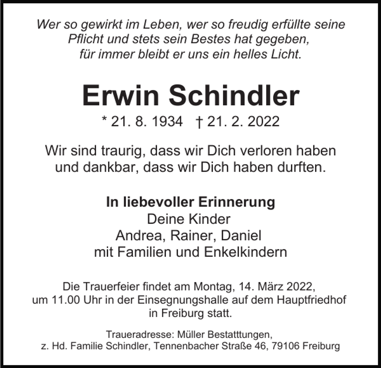 <p>Wer so gewirkt im Leben, wer so freudig erfüllte seine<br />Pflicht und stets sein Bestes hat gegeben,<br />für immer bleibt er uns ein helles Licht.</p><p>Erwin Schindler<br />* 21. 8. 1934 † 21. 2. 2022<br />Wir sind traurig, dass wir Dich verloren haben<br />und dankbar, dass wir Dich haben durften.<br />In liebevoller Erinnerung<br />Deine Kinder<br />Andrea, Rainer, Daniel<br />mit Familien und Enkelkindern<br />Die Trauerfeier findet am Montag, 14. März 2022,<br />um 11.00 Uhr in der Einsegnungshalle auf dem Hauptfriedhof<br />in Freiburg statt.<br />Traueradresse: Müller Bestatttungen,<br />z. Hd. Familie Schindler, Tennenbacher Straße 46, 79106 Freiburg</p>