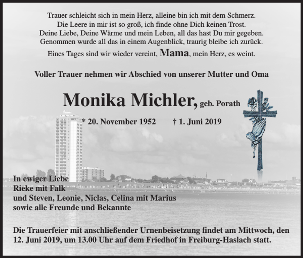 <p>Trauer schleicht sich in mein Herz, alleine bin ich mit dem Schmerz.<br />Die Leere in mir ist so groß, ich finde ohne Dich keinen Trost.<br />Deine Liebe, Deine Wärme und mein Leben, all das hast Du mir gegeben.<br />Genommen wurde all das in einem Augenblick, traurig bleibe ich zurück.<br />Eines Tages sind wir wieder vereint, Mama, mein Herz, es weint.</p><p>Voller Trauer nehmen wir Abschied von unserer Mutter und Oma</p><p>Monika Michler, geb. Porath<br />* 20. November 1952 † 1. Juni 2019</p><p>In ewiger Liebe<br />Rieke mit Falk<br />und Steven, Leonie, Niclas, Celina mit Marius<br />sowie alle Freunde und Bekannte<br />Die Trauerfeier mit anschließender Urnenbeisetzung findet am Mittwoch, den<br />12. Juni 2019, um 13.00 Uhr auf dem Friedhof in Freiburg-Haslach statt.</p>