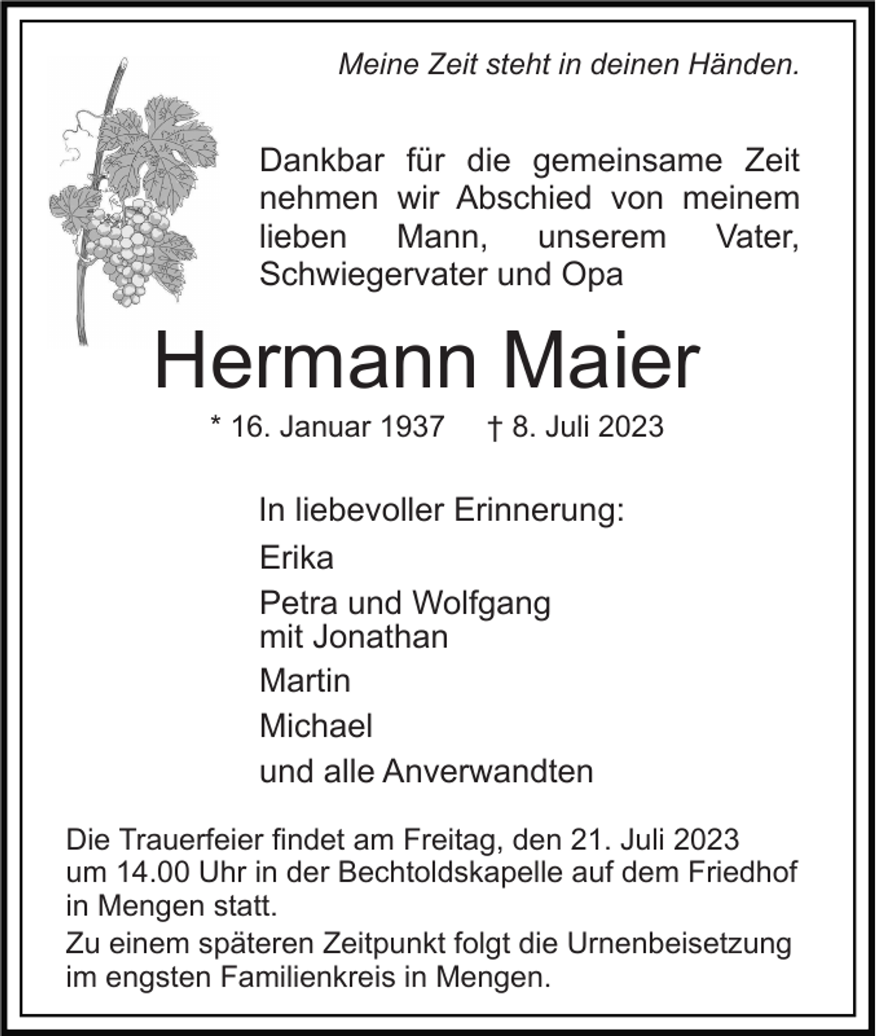 <p>Meine Zeit steht in deinen Händen.</p><p>Dankbar für die gemeinsame Zeit<br />nehmen wir Abschied von meinem<br />lieben Mann, unserem Vater,<br />Schwiegervater und Opa</p><p>Hermann Maier<br />* 16. Januar 1937</p><p>† 8. Juli 2023</p><p>In liebevoller Erinnerung:<br />Erika<br />Petra und Wolfgang<br />mit Jonathan<br />Martin<br />Michael<br />und alle Anverwandten<br />Die Trauerfeier findet am Freitag, den 21. Juli 2023<br />um 14.00 Uhr in der Bechtoldskapelle auf dem Friedhof<br />in Mengen statt.<br />Zu einem späteren Zeitpunkt folgt die Urnenbeisetzung<br />im engsten Familienkreis in Mengen.</p>