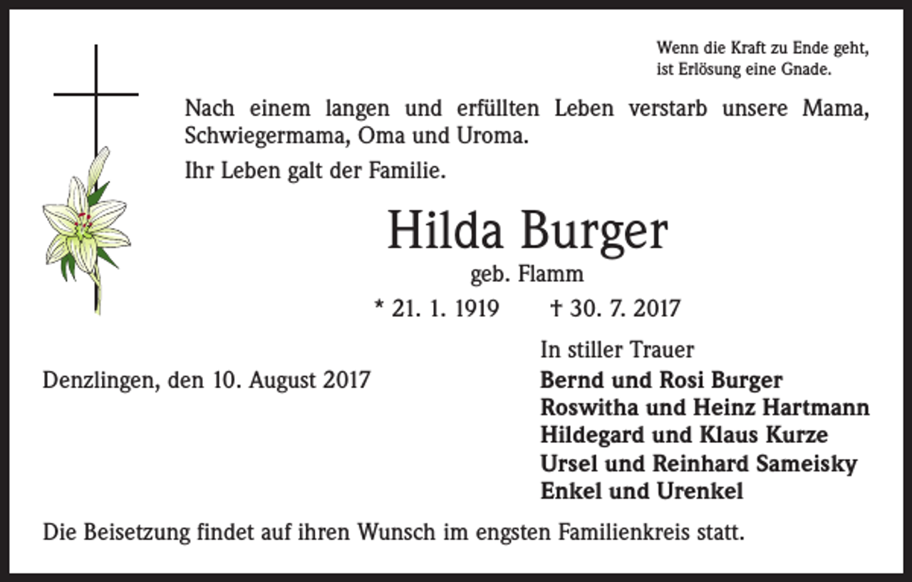 <p>Wenn die Kraft zu Ende geht,<br />ist Erlösung eine Gnade.</p><p>Nach einem langen und erfüllten Leben verstarb unsere Mama,<br />­Schwiegermama, Oma und Uroma.<br />Ihr Leben galt der Familie.</p><p>Hilda Burger</p><p>geb. Flamm<br />* 21. 1. 1919 † 30. 7. 2017</p><p>Denzlingen, den 10. August 2017</p><p>In stiller Trauer<br />Bernd und Rosi Burger<br />Roswitha und Heinz Hartmann<br />Hildegard und Klaus Kurze<br />Ursel und Reinhard Sameisky<br />Enkel und Urenkel</p><p>Die Beisetzung findet auf ihren Wunsch im engsten Familienkreis statt.</p>