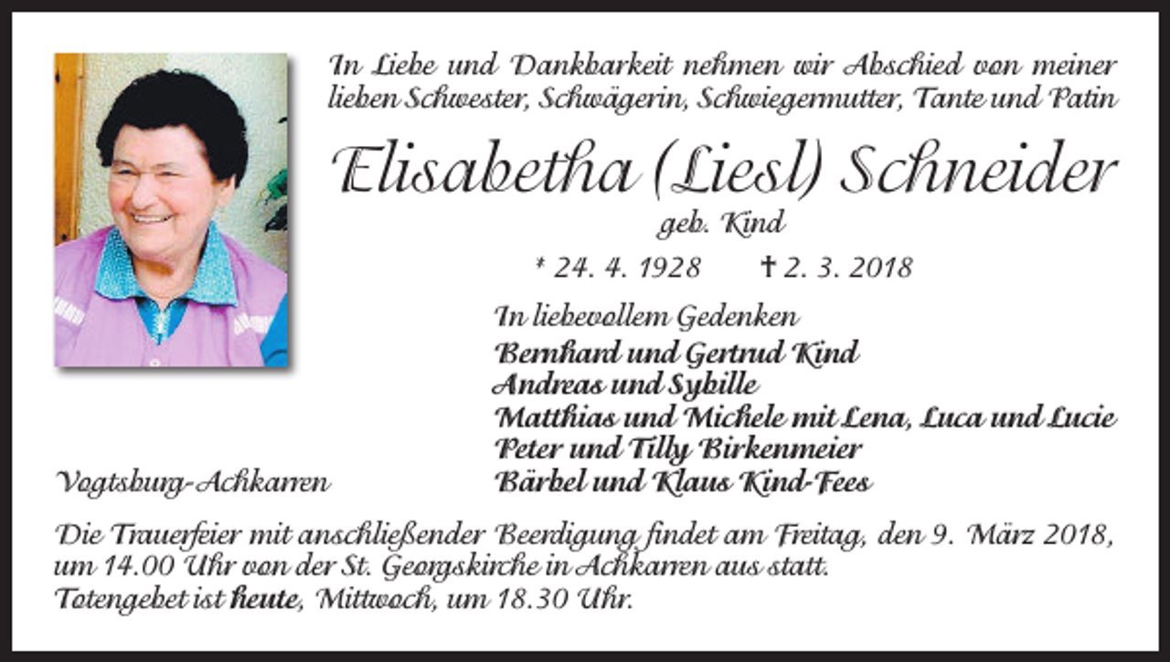 <p>In Liebe und Dankbarkeit nehmen wir Abschied von meiner<br />­lieben Schwester, Schwägerin, Schwiegermutter, Tante und Patin</p><p>Elisabetha (Liesl) Schneider<br />geb. Kind</p><p>* 24. 4. 1928 † 2. 3. 2018</p><p>Vogtsburg-Achkarren</p><p>In liebevollem Gedenken<br />Bernhard und Gertrud Kind<br />Andreas und Sybille<br />Matthias und Michele mit Lena, Luca und Lucie<br />Peter und Tilly Birkenmeier<br />Bärbel und Klaus Kind-Fees</p><p>Die Trauerfeier mit anschließender Beerdigung findet am Freitag, den 9. März 2018,<br />um 14.00 Uhr von der St. Georgskirche in Achkarren aus statt.<br />Totengebet ist heute, Mittwoch, um 18.30 Uhr.</p>
