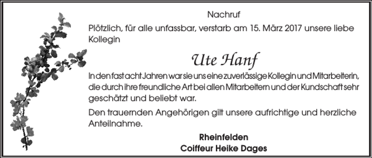<p>Nachruf<br />Plötzlich, für alle unfassbar, verstarb am 15. März 2017 unsere liebe<br />Kollegin</p><p>Ute Hanf<br />In den fast acht Jahren war sie uns eine zuverlässige Kollegin und Mitarbeiterin,<br />die durch ihre freundliche Art bei allen Mitarbeitern und der Kundschaft sehr<br />geschätzt und beliebt war.<br />Den trauernden Angehörigen gilt unsere aufrichtige und herzliche<br />Anteilnahme.<br />Rheinfelden<br />Coiffeur Heike Dages</p>