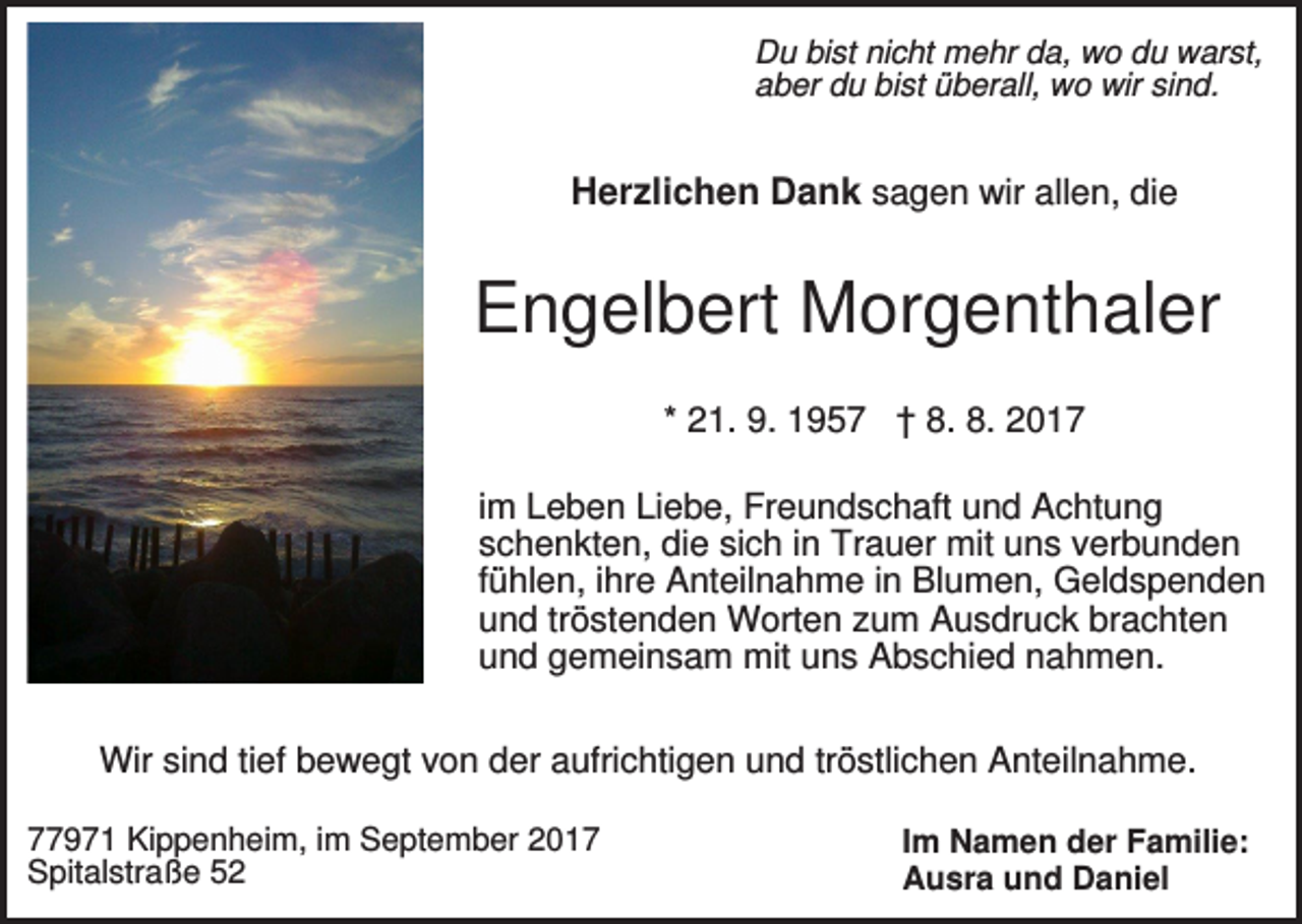 <p>Du bist nicht mehr da, wo du warst,<br />aber du bist überall, wo wir sind.</p><p>Herzlichen Dank sagen wir allen, die</p><p>Engelbert Morgenthaler<br />* 21. 9. 1957 † 8. 8. 2017<br />im Leben Liebe, Freundschaft und Achtung<br />schenkten, die sich in Trauer mit uns verbunden<br />fühlen, ihre Anteilnahme in Blumen, Geldspenden<br />und tröstenden Worten zum Ausdruck brachten<br />und gemeinsam mit uns Abschied nahmen.<br />Wir sind tief bewegt von der aufrichtigen und tröstlichen Anteilnahme.<br />77971 Kippenheim, im September 2017<br />Spitalstraße 52</p><p>Im Namen der Familie:<br />Ausra und Daniel</p>