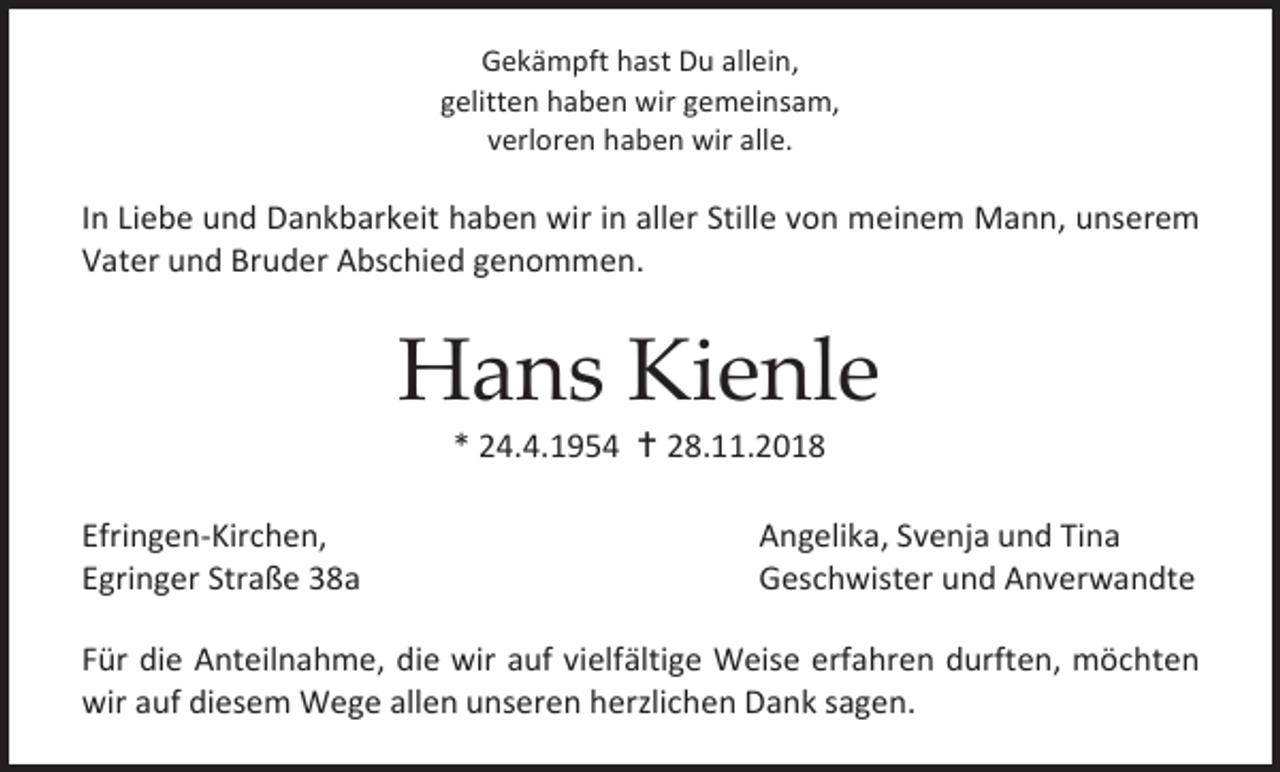 <p>Gekämpft hast Du allein,<br />gelitten haben wir gemeinsam,<br />verloren haben wir alle.</p><p>In Liebe und Dankbarkeit haben wir in aller Stille von meinem Mann, unserem<br />Vater und Bruder Abschied genommen.</p><p>Hans Kienle<br />* 24.4.1954  28.11.2018<br />Efringen-Kirchen,<br />Egringer Straße 38a</p><p>Angelika, Svenja und Tina<br />Geschwister und Anverwandte</p><p>Für die Anteilnahme, die wir auf vielfältige Weise erfahren durften, möchten<br />wir auf diesem Wege allen unseren herzlichen Dank sagen.</p>