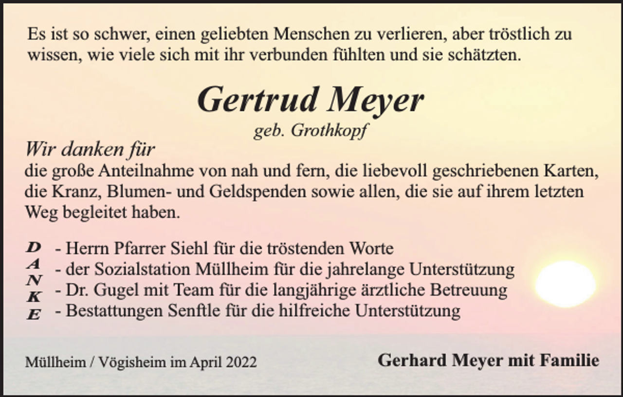 <p>Es ist so schwer, einen geliebten Menschen zu verlieren, aber tröstlich zu<br />wissen, wie viele sich mit ihr verbunden fühlten und sie schätzten.</p><p>Gertrud Meyer<br />Wir danken für</p><p>geb. Grothkopf</p><p>die große Anteilnahme von nah und fern, die liebevoll geschriebenen Karten,<br />die Kranz, Blumen- und Geldspenden sowie allen, die sie auf ihrem letzten<br />Weg begleitet haben.<br />D<br />A<br />N<br />K<br />E</p><p>- Herrn Pfarrer Siehl für die tröstenden Worte<br />- der Sozialstation Müllheim für die jahrelange Unterstützung<br />- Dr. Gugel mit Team für die langjährige ärztliche Betreuung<br />- Bestattungen Senftle für die hilfreiche Unterstützung</p><p>Müllheim / Vögisheim im April 2022</p><p>Gerhard Meyer mit Familie</p>