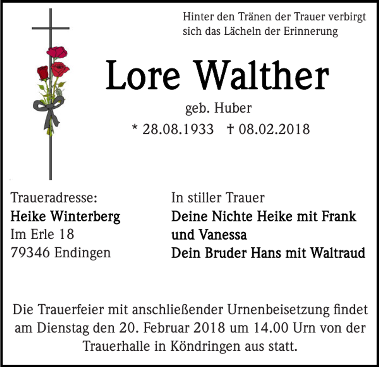 <p>Hi<br />nt er dden<br />e n TrTränen<br />ä n e n dder<br />er TTrauer<br />r a u er verbirgt<br />v er bir gt<br />Hinter<br />si<br />c h das<br />d as Lächeln<br />L ä c h el n der<br />d er Erinnerung<br />Eri n n er u n g<br />sich</p><p>g e b. Huber<br />H u b er<br />geb.<br />** 28.08.1933<br />2 8. 0 8. 1 9 †<br />† 08.02.2018<br />0 8. 0 2. 2 0 1 8</p><p>Traueradresse:<br />Tr<br />a u er a dr ess e:</p><p>In<br />I n stiller<br />still er Trauer<br />Tr a u er</p><p>I m Erle<br />Im<br />Erl e<br />779346<br />9 3 4 6 EEndingen<br />n di n g e n</p><p>Di e TrTrauerfeier<br />Die<br />a u erf ei er mit<br />mit aanschließender<br />ns c hli e ß e n d er Urnenbeisetzung<br />Ur n e n b eis et z u n g ﬁﬁndet<br />n d et<br />a m Dienstag<br />Di e nst a g den<br />d e n 20.<br />2 0. Februar<br />F e b r u ar 2018<br />2 0 1 8 um<br />u m 14.00<br />1 4. Urn<br />Ur n von<br />v o n der<br />d er<br />am<br />Trauerhalle<br />Tr a u er h all e iin<br />n Köndringen<br />K ö n dri n g e n aaus<br />us ststatt.<br />att.</p>