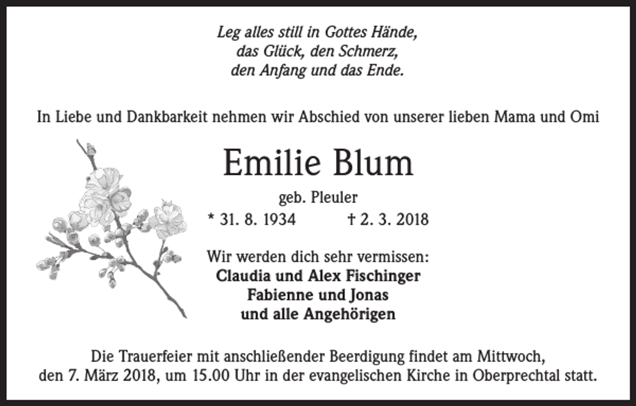<p>Leg alles still in Gottes Hände,<br />das Glück, den Schmerz,<br />den Anfang und das Ende.</p><p>In Liebe und Dankbarkeit nehmen wir Abschied von unserer lieben Mama und Omi</p><p>Emilie Blum<br />geb. Pleuler<br />* 31. 8. 1934 † 2. 3. 2018<br />Wir werden dich sehr vermissen:<br />Claudia und Alex Fischinger<br />Fabienne und Jonas<br />und alle Angehörigen<br />Die Trauerfeier mit anschließender Beerdigung findet am Mittwoch,<br />den 7. März 2018, um 15.00 Uhr in der evangelischen Kirche in Oberprechtal statt.</p>