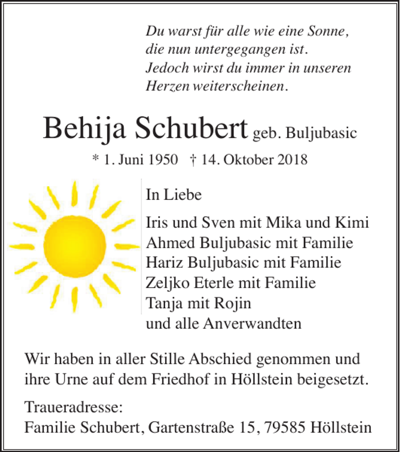<p>Du warst für alle wie eine Sonne,<br />die nun untergegangen ist.<br />Jedoch wirst du immer in unseren<br />Herzen weiterscheinen.</p><p>Behija Schubert geb. Buljubasic<br />* 1. Juni 1950 † 14. Oktober 2018</p><p>In Liebe<br />Iris und Sven mit Mika und Kimi<br />Ahmed Buljubasic mit Familie<br />Hariz Buljubasic mit Familie<br />Zeljko Eterle mit Familie<br />Tanja mit Rojin<br />und alle Anverwandten<br />Wir haben in aller Stille Abschied genommen und<br />ihre Urne auf dem Friedhof in Höllstein beigesetzt.<br />Traueradresse:<br />Familie Schubert, Gartenstraße 15, 79585 Höllstein</p>