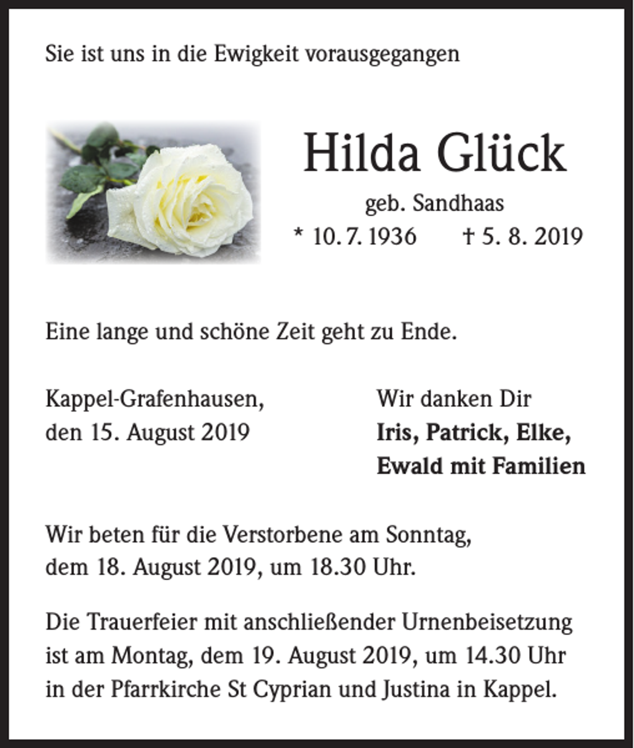 <p>Sie ist uns in die Ewigkeit vorausgegangen</p><p>Hilda Glück<br />geb. Sandhaas<br />* 10. 7. 1936<br />† 5. 8. 2019</p><p>Eine lange und schöne Zeit geht zu Ende.<br />Kappel-Grafenhausen,<br />den 15. August 2019</p><p>Wir danken Dir<br />Iris, Patrick, Elke,<br />Ewald mit Familien</p><p>Wir beten für die Verstorbene am Sonntag,<br />dem 18. August 2019, um 18.30 Uhr.<br />Die Trauerfeier mit anschließender Urnenbeisetzung<br />ist am Montag, dem 19. August 2019, um 14.30 Uhr<br />in der Pfarrkirche St Cyprian und Justina in Kappel.</p>