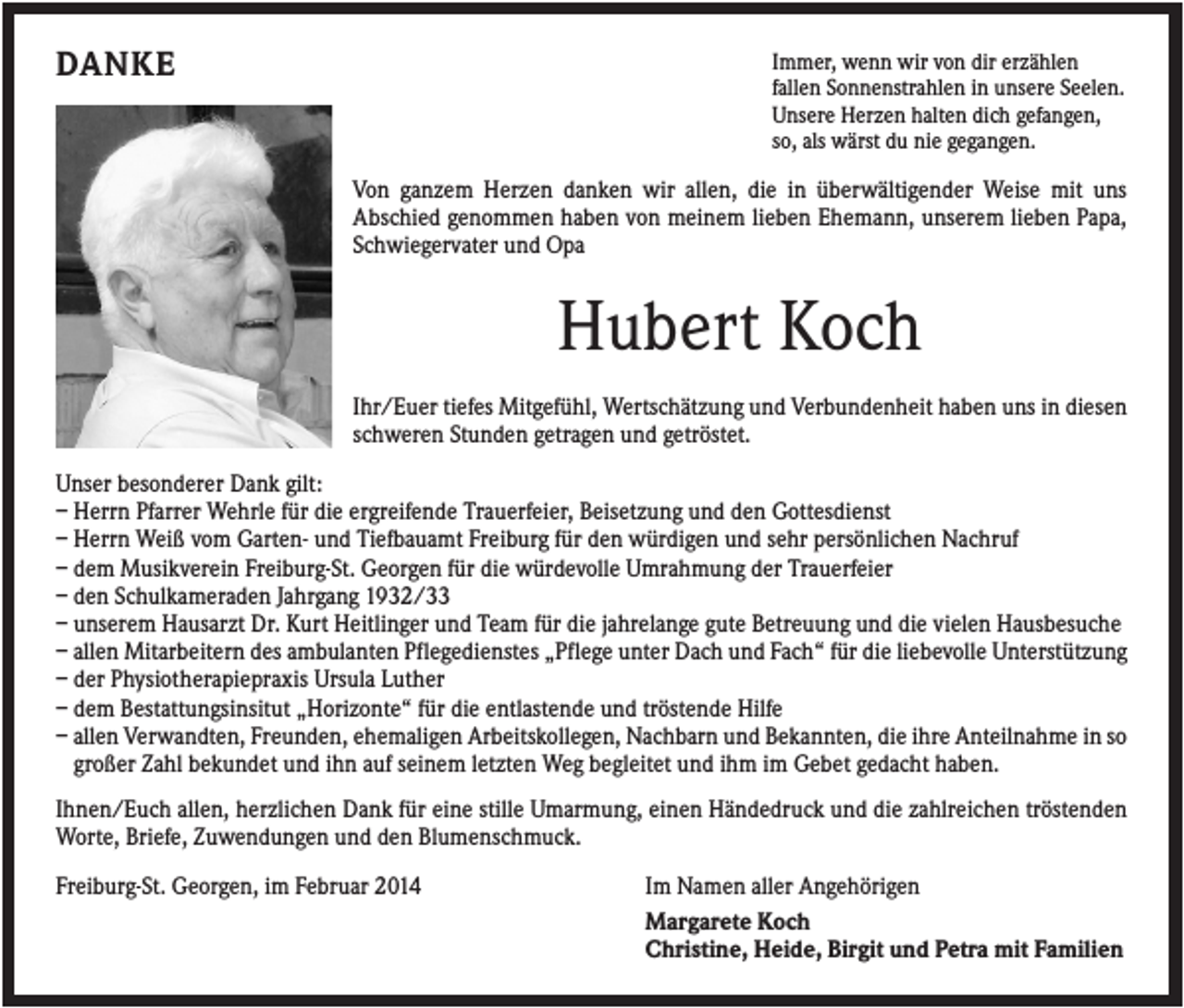 <p>DANKE</p><p>Immer, wenn wir von dir erzählen<br />fallen Sonnenstrahlen in unsere Seelen.<br />Unsere Herzen halten dich gefangen,<br />so, als wärst du nie gegangen.</p><p>Von ganzem Herzen danken wir allen, die in überwältigender Weise mit uns<br />Abschied genommen haben von meinem lieben Ehemann, unserem lieben Papa,<br />Schwiegervater und Opa</p><p>Hubert Koch<br />Ihr/Euer tiefes Mitgefühl, Wertschätzung und Verbundenheit haben uns in diesen<br />schweren Stunden getragen und getröstet.<br />Unser besonderer Dank gilt:<br />– Herrn Pfarrer Wehrle für die ergreifende Trauerfeier, Beisetzung und den Gottesdienst<br />– Herrn Weiß vom Garten- und Tiefbauamt Freiburg für den würdigen und sehr persönlichen Nachruf<br />– dem Musikverein Freiburg-St. Georgen für die würdevolle Umrahmung der Trauerfeier<br />– den Schulkameraden Jahrgang 1932/33<br />– unserem Hausarzt Dr. Kurt Heitlinger und Team für die jahrelange gute Betreuung und die vielen Hausbesuche<br />– allen Mitarbeitern des ambulanten Pflegedienstes „Pflege unter Dach und Fach“ für die liebevolle Unterstützung<br />– der Physiotherapiepraxis Ursula Luther<br />– dem Bestattungsinsitut „Horizonte“ für die entlastende und tröstende Hilfe<br />– allen Verwandten, Freunden, ehemaligen Arbeitskollegen, Nachbarn und Bekannten, die ihre Anteilnahme in so<br />großer Zahl bekundet und ihn auf seinem letzten Weg begleitet und ihm im Gebet gedacht haben.<br />Ihnen/Euch allen, herzlichen Dank für eine stille Umarmung, einen Händedruck und die zahlreichen tröstenden<br />Worte, Briefe, Zuwendungen und den Blumenschmuck.<br />Freiburg-St. Georgen, im Februar 2014</p><p>Im Namen aller Angehörigen<br />Margarete Koch<br />Christine, Heide, Birgit und Petra mit Familien</p>