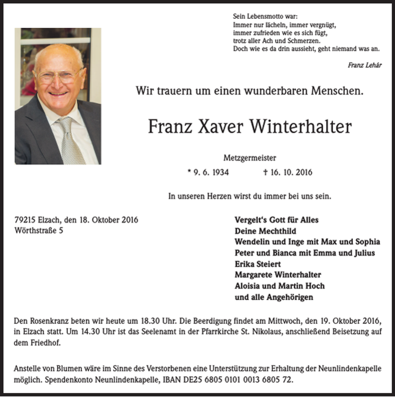 <p>Sein Lebensmotto war:<br />Immer nur lächeln, immer vergnügt,<br />immer zufrieden wie es sich fügt,<br />trotz aller Ach und Schmerzen.<br />Doch wie es da drin aussieht, geht niemand was an.</p><p>Franz Lehár</p><p>Wir trauern um einen wunderbaren Menschen.</p><p>Franz Xaver Winterhalter<br />Metzgermeister<br />* 9. 6. 1934 † 16. 10. 2016<br />In unseren Herzen wirst du immer bei uns sein.<br />79215 Elzach, den 18. Oktober 2016<br />Wörthstraße 5</p><p>Vergelt‘s Gott für Alles<br />Deine Mechthild<br />Wendelin und Inge mit Max und Sophia<br />Peter und Bianca mit Emma und Julius<br />Erika Steiert<br />Margarete Winterhalter<br />Aloisia und Martin Hoch<br />und alle Angehörigen</p><p>Den Rosenkranz beten wir heute um 18.30 Uhr. Die Beerdigung findet am Mittwoch, den 19. Oktober 2016,<br />in Elzach statt. Um 14.30 Uhr ist das Seelenamt in der Pfarr­kirche St. Nikolaus, anschließend Beisetzung auf<br />dem Friedhof.<br />Anstelle von Blumen wäre im Sinne des Verstorbenen eine Unterstützung zur Erhaltung der ­Neunlindenkapelle<br />möglich. Spendenkonto Neunlindenkapelle, IBAN DE25 6805 0101 0013 6805 72.</p>