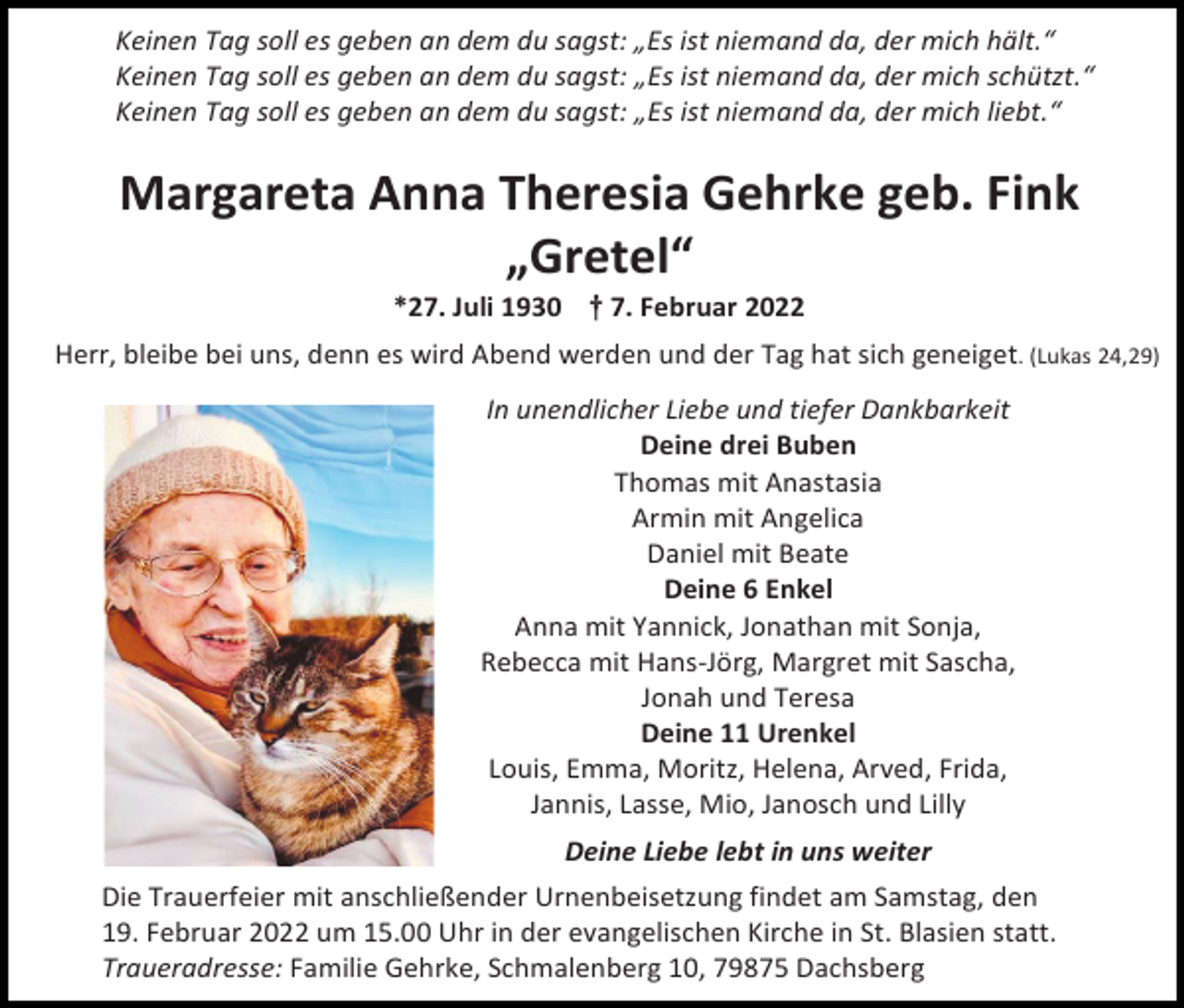 <p>Keinen Tag soll es geben an dem du sagst: „Es ist niemand da, der mich hält.“<br />Keinen Tag soll es geben an dem du sagst: „Es ist niemand da, der mich schützt.“<br />Keinen Tag soll es geben an dem du sagst: „Es ist niemand da, der mich liebt.“</p><p>Margareta Anna Theresia Gehrke geb. Fink<br />„Gretel“<br />*27. Juli 1930 † 7. Februar 2022<br />Herr, bleibe bei uns, denn es wird Abend werden und der Tag hat sich geneiget. (Lukas 24,29)<br />In unendlicher Liebe und tiefer Dankbarkeit<br />Deine drei Buben<br />Thomas mit Anastasia<br />Armin mit Angelica<br />Daniel mit Beate<br />Deine 6 Enkel<br />Anna mit Yannick, Jonathan mit Sonja,<br />Rebecca mit Hans-Jörg, Margret mit Sascha,<br />Jonah und Teresa<br />Deine 11 Urenkel<br />Louis, Emma, Moritz, Helena, Arved, Frida,<br />Jannis, Lasse, Mio, Janosch und Lilly<br />Deine Liebe lebt in uns weiter<br />Die Trauerfeier mit anschließender Urnenbeisetzung findet am Samstag, den<br />19. Februar 2022 um 15.00 Uhr in der evangelischen Kirche in St. Blasien statt.<br />Traueradresse: Familie Gehrke, Schmalenberg 10, 79875 Dachsberg</p>