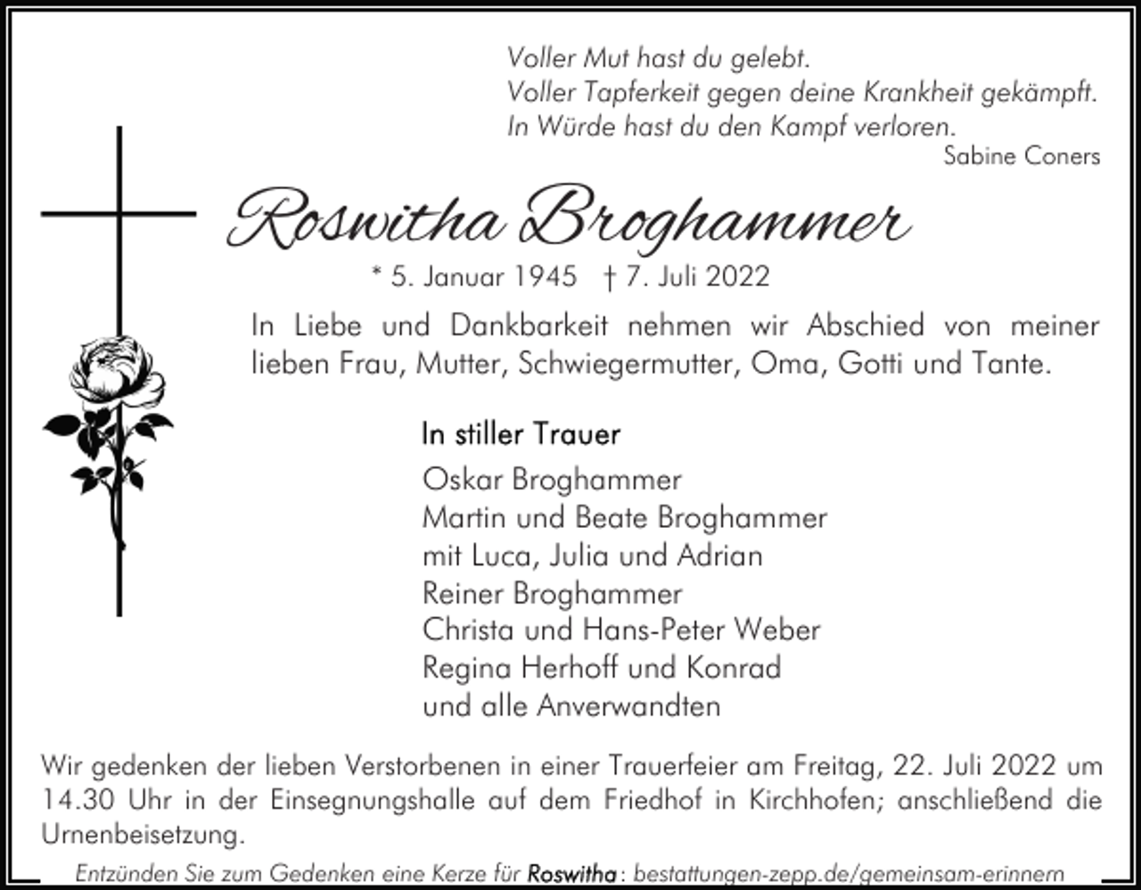 <p>Voller Mut hast du gelebt.<br />Voller Tapferkeit gegen deine Krankheit gekämpft.<br />In Würde hast du den Kampf verloren.</p><p>Roswitha Broghammer</p><p>Sabine Coners</p><p>* 5. Januar 1945 † 7. Juli 2022</p><p>In Liebe und Dankbarkeit nehmen wir Abschied von meiner<br />lieben Frau, Mutter, Schwiegermutter, Oma, Gotti und Tante.<br />Oskar Broghammer<br />Martin und Beate Broghammer<br />mit Luca, Julia und Adrian<br />Reiner Broghammer<br />Christa und Hans-Peter Weber<br />Regina Herhoff und Konrad<br />und alle Anverwandten<br />Wir gedenken der lieben Verstorbenen in einer Trauerfeier am Freitag, 22. Juli 2022 um<br />14.30 Uhr in der Einsegnungshalle auf dem Friedhof in Kirchhofen; anschließend die<br />Urnenbeisetzung.<br />Entzünden Sie zum Gedenken eine Kerze für</p><p>: bestattungen-zepp.de/gemeinsam-erinnern</p>