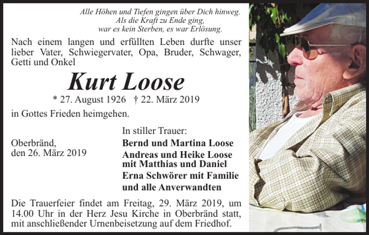 <p>Alle Höhen und Tiefen gingen über Dich hinweg.<br />Als die Kraft zu Ende ging,<br />war es kein Sterben, es war Erlösung.</p><p>Nach einem langen und erfüllten Leben durfte unser<br />lieber Vater, Schwiegervater, Opa, Bruder, Schwager,<br />Getti und Onkel</p><p>Kurt Loose<br />* 27. August 1926 † 22. März 2019<br />in Gottes Frieden heimgehen.<br />Oberbränd,<br />den 26. März 2019</p><p>In stiller Trauer:<br />Bernd und Martina Loose<br />Andreas und Heike Loose<br />mit Matthias und Daniel<br />Erna Schwörer mit Familie<br />und alle Anverwandten</p><p>Die Trauerfeier findet am Freitag, 29. März 2019, um<br />14.00 Uhr in der Herz Jesu Kirche in Oberbränd statt,<br />mit anschließender Urnenbeisetzung auf dem Friedhof.</p>